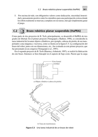 5. Por encima de todo, son obligatorios valores como dedicación, sinceridad, honesti-
dad y pensamiento positivo entre los miembros para una participación exitosa donde
los robots realmente se muevan y cumplan con sus tareas, más que simplemente ganar
el juego.
C.2 Brazo robótico planar suspendido (HaPRA)
Como parte de dos proyectos de B. Tech, principalmente, se desarrolló el HaPRA de tres
grados de libertad. En el primer proyecto (Venugopal y Shabeer, 1996), se consideraba la
tarea industrial de levantar objetos cilíndricos, por ejemplo, cabezas de pistón, de un trans-
portador a una máquina y viceversa, como se ilustra en la figura C.5. La configuración del
brazo del robot, junto con sus dimensiones, etc., fue evaluada en este primer proyecto, que
fue presentado en un congreso (Venugopal et al., 1997).
En el segundo proyecto de B. Tech (Sharma y Ashutosh, 1997), se realizó la fabricación
de este brazo. Entonces se hizo hincapié en el aspecto de bajo costo. Puesto que la carga
Vista frontal
(rendija)
a) Objeto cilíndrico (cabeza de pistón)
1
2
3
Slitting MK
Transportador
de salida
Transportador
de entrada
b) Tarea de transferencia
Figura C.5 Una tarea industrial de un brazo de robot
C.2 Brazo robótico planar suspendido (HaPRA) 361
 