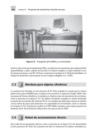 362 APÉNDICE C Proyectos de estudiantes: Estudios de caso
efectiva sólo era de aproximadamente 500 g, se eligieron accionamientos por cadena de fácil
disponibilidad, a saber, cadenas de bicicleta. El control completo se logró mediante el uso
de motores de pasos y una PC. El brazo se presenta en la figura C.6. El diseño detallado y el
trabajo de desarrollo se presentaron en otro congreso (Baghla et al., 1999).
C.3 Mordaza para objetos cilíndricos
La mordaza fue diseñada en otro proyecto de B. Tech, teniendo en cuenta que lo mismo
puede usarse para el HaPRA que se explicó en la sección C.2 (Agarwal y Singh, 2004). Para
una gama de formas cilíndricas, la mordaza se sintetiza como un mecanismo de seis barras,
como se presenta en la figura C.7a). Su análisis cinemático completo se realizó utilizando
la opción de movimiento del software Pro-E. La mordaza fue fabricada y puesta en interfaz
con un motor de pasos para demostrar sus capacidades de movimiento, como se muestra
en la figura C.7b). El proyecto recibió en el ITT Delhi el premio como mejor proyecto de
hardware de B. Tech Padamshri Manmohan Suri para el año de 2004.
C.4 Robot de accionamiento directo
Este robot de accionamiento directo, como se presenta en la figura C.8, fue desarrollado
en dos proyectos M. Tech. En el primero de ellos se realizaron los análisis cinemáticos y
Figura C.6 Fotografía del HaPRA y su controlador
 