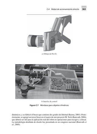 dinámicos, y se fabricó el brazo que contiene dos grados de libertad (Barma, 2001). Poste-
riormente, se agregó un tercer brazo en el marco de otro proyecto M. Tech (Ramvath, 2004),
que deberá ser útil para la aplicación real del robot en operaciones para recoger y colocar.
La metodología detallada de diseño fue presentada en un congreso nacional (Ramvath et
al., 2005).
a) Dibujo de Pro-E)
b) Interfaz de control
Figura C.7 Mordaza para objetos cilíndricos
C.4 Robot de accionamiento directo 363
 
