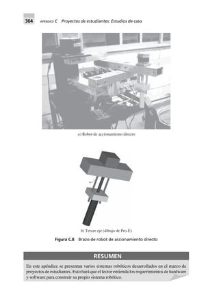 364 APÉNDICE C Proyectos de estudiantes: Estudios de caso
a) Robot de accionamiento directo
b) Tercer eje (dibujo de Pro-E)
Figura C.8 Brazo de robot de accionamiento directo
RESUMEN
En este apéndice se presentan varios sistemas robóticos desarrollados en el marco de
proyectos de estudiantes. Esto hará que el lector entienda los requerimientos de hardware
y software para construir su propio sistema robótico.
 