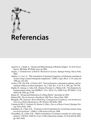 Referencias 365
Agarwal, A. y Singh, S., “Design and Manufacturing of Robotic Gripper”. B. Tech Project
Report, ME Dept, IIT Delhi, mayo de 2004.
Angels, J. Fundamentals of Robotic Mechanical Systems, Springer-Verlag, Nueva York,
2003.
Ángeles, J. y Lee, S., “The formulation of dynamical equations of holonomic mechanical
systems using a natural orthogonal complement”, ASME J. Appl. Mech., V. 55, marzo de
1988, pp. 243-244.
Ascher, U.M., Pai, D.K. y Cloutier, B.P., “Forwad dynamics, elimination methods, and for-
mulation stiffness in robot simulation”, Int. J. Rob. Res., V.16, N. 6, 1997, pp. 749-758.
Baghla, D.,Anurag,A., Saha, S.K., Sharma, Prasenjit, S. y Mehta, G.R., “Development of a
hanging planar robotic arm (HaPRA)”, Proc. Of the 11a. ISME Conf., IIT Delhi, 3-5 de
febrero de 1999, pp. 93-98.
Barma, D., “Design and Fabrication of a Planar Robot”, diciembre de 2001.
Bishop, P.H., The mechatronics Handbook, CRC Press, NuevaYork, 2002.
Bhangale, P.P., Dynamics Based Modelling, Computational Complexity, and Architecture
Selection of Robot Manipulators, Ph. D thesis, IIT Delhi, 2005.
Canudas de Wit, C. Siciliano, B., Bastin, G. (Eds.), Theory of Robot Control, Springer-Ver-
lag, NuevaYork, 1996.
Chaudhary, H. y Saha, S.K., “Constrait wrench formulation for closed-loop systems using
two-level recursions”, ASME J. of Mechanical Design, 2006.
Chaundhary, H. y Saha, S.K., “Matrix formulation of constraint wrenches for serial mani-
pulators”, CD-Proc. IEEE Int. Conf. on R&A, Barcelona, España, 18-22 de abril de 2005,
pp. 4647-4652.
Referencias
 