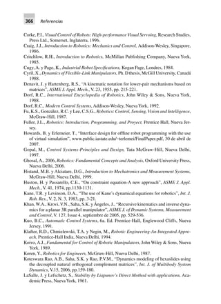 366 Referencias
Corke, P.I., Visual Control of Robots: High-performanceVisual Servoing, Research Studies,
Press Ltd., Somerset, Inglaterra, 1996.
Craig, J.J., Introduction to Robotics: Mechanics and Control, Addison-Wesley, Singapore,
1986.
Critchlow, R.H., Introduction to Robotics, McMillan Publishing Company, Nueva York,
1985.
Cugy, A. y Page, K., Industrial Robot Specifications, Kogan Page, Londres, 1984.
Cyril, X., Dynamics of Flexible-Link Manipulators, Ph. D thesis, McGill University, Canadá
1988.
Denavit, J. y Hartenberg, R.S., “A kinematic notation for lower-pair mechanisms based on
matrices”, ASME J. Appl. Mech., V. 23, 1955, pp. 215-221.
Dorf, R.C., International Encyclopedia of Robotics, John Wiley & Sons, Nueva York,
1988.
Dorf, R.C., Modern Control Systems, Addison-Wesley, NuevaYork, 1992.
Fu, K.S., González, R.C. y Lee, C.S.G., Robotics: Control, Sensing,Vision and Intelligence,
McGraw-Hill, 1987.
Fuller, J.L., Robotics: Introduction, Programming, and Proyect, Prentice Hall, Nueva Jer-
sey.
Howards, B. y Erlemeier, T., “Interface design for offline robot programming with the use
of virtual simulation”, www.public.iastate.edu/~terlemei/FinalPaper.pdf, 30 de abril de
2007.
Gopal, M., Control Systems-Principles and Design, Tata McGraw-Hill, Nueva Delhi,
1997.
Ghosal, A., 2006, Robotics: Fundamental Concepts and Analysis, Oxford University Press,
Nueva Delhi, 2006.
Histand, M.B. y Alciatare, D.G., Introduction to Mechatronics and Measurement Systems,
McGraw-Hill, Nueva Delhi, 1999.
Huston, H. y Passarello, C.E., “On constraint equation-A new approach”, ASME J. Appl.
Mech., V. 41, 1974, pp.1130-1131.
Kane, T.R. y Levinson, D.A., “The use of Kane’s dynamical equations for robotics”, Int. J.
Rob. Res., V. 2, N. 3, 1983, pp. 3-21.
Khan, W.A., Krovi,V.N., Saha, S.K. yÁngeles, J., “Recursive kinematics and inverse dyna-
mics for a planar 3R parallel manipulator”, ASME J. of Dynamic Systems, Measurement
and Control, V. 127, Issue 4, septiembre de 2005, pp. 529-536.
Kuo, B.C., Automatic Control Systems, 6a. Ed. Prentice-Hall, Englewood Cliffs, Nueva
Jersey, 1991.
Klafter, R.D., Chmielewski, T.A. y Negin, M., Robotic Engineering-An Integrated Appro-
ach, Prentice-Hall India, Nueva Delhi, 1994.
Koivo, A.J., Fundamental for Control of Robotic Manipulators, John Wiley & Sons, Nueva
York, 1989.
Koren,Y., Robotics for Engineers, McGraw-Hill, Nueva Delhi, 1987.
Koteswara Rao, A.B., Saha, S.K. y Rao, P.V.M., “Dynamics modeling of hexaslides using
the decoupled natural orthogonal complement matrices”, Int. J. of Multibody System
Dynamics, V.15, 2006, pp.159-180.
LaSalle, J. y Lefschetz, S., Stability by Liapunov’s Direct Mothod with applications, Aca-
demic Press, NuevaYork, 1961.
 