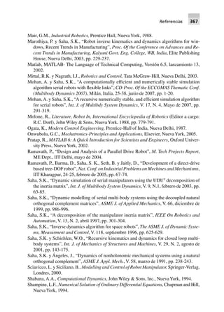 Referencias 367
Mair, G.M., Industrial Robotics, Prentice Hall, NuevaYork, 1988.
Marothiya, P. y Saha, S.K., “Robot inverse kinematics and dynamics algorithms for win-
dows, Recent Trends in Manufacturing”, Proc. Of the Conference on Advances and Re-
cent Trends in Manufacturing, Kalyani Govt. Eng. College, WB, India, Elite Publishing
House, Nueva Delhi, 2003, pp. 229-237.
Matlab, MATLAB- The Language of Technical Computing, Versión 6.5, lanzamiento 13,
2002.
Mittal, R.K. y Nagrath, I.J., Robotics and Control, Tata McGraw-Hill, Nueva Delhi, 2003.
Mohan, A. y Saha, S.K., “A computationally efficient and numerically stable simulation
algorithm serial robots with flexible links”, CD-Proc. Of the ECCOMAS Thematic Conf.
(Multibody Dynamics 2007), Milán, Italia, 25-38, junio de 2007, pp. 1-20.
Mohan,A. y Saha, S.K., “A recursive numerically stable, and efficient simulation algorithm
for serial robots”, Int. J. of Multibdy System Dynamics, V. 17, N. 4, Mayo de 2007, pp.
291-319.
Molone, R., Literature, Robot In, International Encyclopedia of Robotics (Editor a cargo:
R.C. Dorf), John Wiley & Sons, NuevaYork, 1988, pp. 779-791.
Ogata, K., Modern Control Engineering, Prentice-Hall of India, Nueva Delhi, 1987.
Onwubolu, G.C., Mechatronics-Principles and Applications, Elsevier, NuevaYork, 2005.
Pratap, R., MATLAB 6: A Quick Introduction for Scientists and Engineers, Oxford Univer-
sity Press, NuevaYork, 2002.
Ramavath, P., “Design and Analysis of a Parallel Drive Robot”, M. Tech Projects Report,
ME Dept., IIT Delhi, mayo de 2004.
Ramavath, P., Barma, D., Saha, S. K., Seth, B. y Jaitly, D., “Development of a direct-drive
based tree-DOF robot”, Nat. Conf. on Industrial Problems on Mechines and Mechanisms,
IIT Kharagpur, 24-25, febrero de 2005, pp. 67-74.
Saha, S.K., “Dynamic simulation of serial manipulators using the UDUT
decomposition of
the inertia matrix”, Int. J. of Multibody System Dynamics, V. 9, N.1, febrero de 2003, pp.
63-85.
Saha, S.K., “Dynamic modelling of serial multi-body systems using the decoupled natural
orthogonal complement matrices”, ASME J. of Applied Mechanics, V. 66, diciembre de
1999, pp. 986-996.
Saha, S.K., “A decomposition of the manipulator inertia matrix”, IEEE On Robotics and
Automation, V. 13, N. 2, abril 1997, pp. 301-304.
Saha, S.K., “Inverse dynamics algorithm for space robots”, The ASME J. of Dynamic Syste-
ms, Measurment and Control, V. 118, septiembre 1996, pp. 625-629.
Saha, S.K. y Schiehlen, W.O., “Recursive kinematics and dynamics for closed loop multi-
body systems”, Int. J. of Mechanics of Structures and Machines, V. 29, N. 2, agosto de
2001, pp. 143-175.
Saha, S.K. y Ángeles, J., “Dynamics of nonholonomic mechanical systems using a natural
orthogonal complement”, ASME J. Appl. Mech., V. 58, marzo de 1991, pp. 238-243.
Sciavicco, L. y Siciliano, B., Modelling and Control of Robot Manipulator, Springer-Verlag,
Londres, 2000.
Shabana, A.A., Computational Dynamics, John Wiley & Sons, Inc., NuevaYork, 1994.
Shampine, L.F., Numerical Solution of Ordinary Differential Equations, Chapman and Hill,
NuevaYork, 1994.
 
