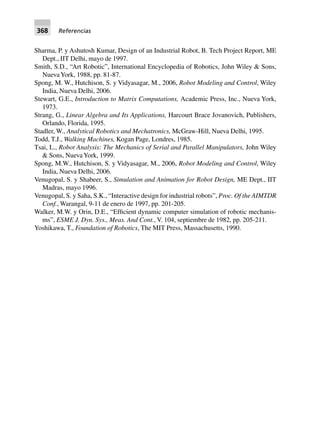 368 Referencias
Sharma, P. y Ashutosh Kumar, Design of an Industrial Robot, B. Tech Project Report, ME
Dept., IIT Delhi, mayo de 1997.
Smith, S.D., “Art Robotic”, International Encyclopedia of Robotics, John Wiley & Sons,
NuevaYork, 1988, pp. 81-87.
Spong, M. W., Hutchison, S. y Vidyasagar, M., 2006, Robot Modeling and Control, Wiley
India, Nueva Delhi, 2006.
Stewart, G.E., Introduction to Matrix Computations, Academic Press, Inc., Nueva York,
1973.
Strang, G., Linear Algebra and Its Applications, Harcourt Brace Jovanovich, Publishers,
Orlando, Florida, 1995.
Stadler, W., Analytical Robotics and Mechatronics, McGraw-Hill, Nueva Delhi, 1995.
Todd, T.J., Walking Machines, Kogan Page, Londres, 1985.
Tsai, L., Robot Analysis: The Mechanics of Serial and Parallel Manipulators, John Wiley
& Sons, NuevaYork, 1999.
Spong, M.W., Hutchison, S. y Vidyasagar, M., 2006, Robot Modeling and Control, Wiley
India, Nueva Delhi, 2006.
Venugopal, S. y Shabeer, S., Simulation and Animation for Robot Design, ME Dept., IIT
Madras, mayo 1996.
Venugopal, S. y Saha, S.K., “Interactive design for industrial robots”, Proc. Of the AIMTDR
Conf., Warangal, 9-11 de enero de 1997, pp. 201-205.
Walker, M.W. y Orin, D.E., “Efficient dynamic computer simulation of robotic mechanis-
ms”, ESME J. Dyn. Sys., Meas. And Cont., V. 104, septiembre de 1982, pp. 205-211.
Yoshikawa, T., Foundation of Robotics, The MIT Press, Massachusetts, 1990.
 