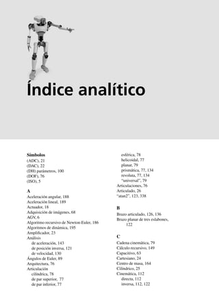 Índice analítico 369
Símbolos
(ADC), 21
(DAC), 22
(DH) parámetros, 100
(DOF), 76
(ISO), 5
A
Aceleración angular, 188
Aceleración lineal, 189
Actuador, 18
Adquisición de imágenes, 68
AGV, 6
Algoritmo recursivo de Newton-Euler, 186
Algoritmos de dinámica, 195
Amplificador, 23
Análisis
de aceleración, 143
de posición inversa, 121
de velocidad, 130
Ángulos de Euler, 89
Arquitectura, 76
Articulación
cilíndrica, 78
de par superior, 77
de par inferior, 77
esférica, 78
helicoidal, 77
planar, 79
prismática, 77, 134
revoluta, 77, 134
“universal”, 79
Articulaciones, 76
Articulado, 26
“atan2”, 123, 338
B
Brazo articulado, 126, 136
Brazo planar de tres eslabones,
122
C
Cadena cinemática, 79
Cálculo recursivo, 149
Capacitivo, 63
Cartesiano, 24
Centro de masa, 164
Cilíndrico, 25
Cinemática, 112
directa, 112
inversa, 112, 122
Índice analítico
 
