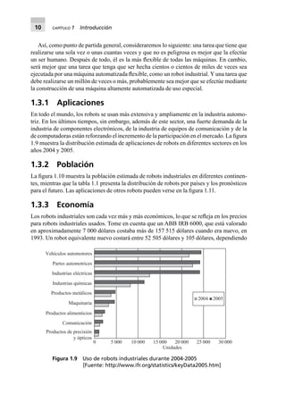 10 CAPÍTULO 1 Introducción
Así, como punto de partida general, consideraremos lo siguiente: una tarea que tiene que
realizarse una sola vez o unas cuantas veces y que no es peligrosa es mejor que la efectúe
un ser humano. Después de todo, él es la más ﬂexible de todas las máquinas. En cambio,
será mejor que una tarea que tenga que ser hecha cientos o cientos de miles de veces sea
ejecutada por una máquina automatizada ﬂexible, como un robot industrial. Y una tarea que
debe realizarse un millón de veces o más, probablemente sea mejor que se efectúe mediante
la construcción de una máquina altamente automatizada de uso especial.
1.3.1 Aplicaciones
En todo el mundo, los robots se usan más extensiva y ampliamente en la industria automo-
triz. En los últimos tiempos, sin embargo, además de este sector, una fuerte demanda de la
industria de componentes electrónicos, de la industria de equipos de comunicación y de la
de computadoras están reforzando el incremento de la participación en el mercado. La ﬁgura
1.9 muestra la distribución estimada de aplicaciones de robots en diferentes sectores en los
años 2004 y 2005.
1.3.2 Población
La ﬁgura 1.10 muestra la población estimada de robots industriales en diferentes continen-
tes, mientras que la tabla 1.1 presenta la distribución de robots por países y los pronósticos
para el futuro. Las aplicaciones de otros robots pueden verse en la ﬁgura 1.11.
1.3.3 Economía
Los robots industriales son cada vez más y más económicos, lo que se reﬂeja en los precios
para robots industriales usados. Tome en cuenta que un ABB IRB 6000, que está valorado
en aproximadamente 7 000 dólares costaba más de 157 515 dólares cuando era nuevo, en
1993. Un robot equivalente nuevo costará entre 52 505 dólares y 105 dólares, dependiendo
Vehículos automotores
5 000 10 000 15 000 20 000 25 000 30 0000
Unidades
2004 2005
Partes automotrices
Industrias eléctricas
Industrias químicas
Productos metálicos
Maquinaria
Productos alimenticios
Comunicación
Productos de precisión
y ópticos
Figura 1.9 Uso de robots industriales durante 2004-2005
[Fuente: http://www.ifr.org/statistics/keyData2005.htm]
 