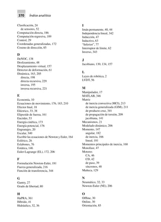 370 Índice analítico
Clasificación, 24
de sensores, 52
Computación directa, 186
Computación regresiva, 189
Control, 29
Coordenadas generalizadas, 172
Coseno de dirección, 85
D
DeNOC, 138
Deslizamiento, 48
Desplazamiento virtual, 157
Detector de deformación, 61
Dinámica, 163, 205
directa, 198
directa recursiva, 229
inversa, 195
inversa recursiva, 221
E
Economía, 10
Ecuaciones de movimiento, 176, 183, 210
Efector final, 18
Eléctrico, 33, 38
Elipsoide de fuerza, 161
Encóder, 53
Energía cinética, 173
Energía potencial, 176
Engranajes, 20
Escalar, 340
Escribir las ecuaciones de Newton y Euler, 164
Esférico, 26
Eslabones, 76
Estática, 146
Euler-Lagrange (EL), 172, 206
F
Formulación Newton-Euler, 181
Fuerza generalizada, 216
Función de transferencia, 344
G
Gantry, 27
Grado de libertad, 80
H
HaPRA, 361
Híbrido, 41
Hidráulico, 32, 36
I
Imán permanente, 40, 44
Independencia lineal, 342
Inducción, 47
Inductivo, 63
“Inferior”, 77
Interruptor de límite, 62
Inverso, 343
J
Jacobiano, 130, 134, 157
L
Leyes de robótica, 2
LVDT, 56
M
Manipulador, 17
MATLAB, 346
Matriz
de inercia convectiva (MCI), 213
de inercia generalizada (GIM), 211
de producto cruz, 341
de propagación de torsión, 209
jacobiana, 141
Mecanismos, 21
Modelado dinámico, 206
Momento, 147
angular, 182
de inercia, 166
lineal, 181
Momentos principales de inercia, 168
Monofase, 47
Motores
CA, 46
CD, 42
de paso, 39
síncronos, 48
Muñeca, 129
N
Neumático, 32, 33
Newton-Euler (NE), 206
O
Offline, 30
Online, 30
Orientación, 85
 