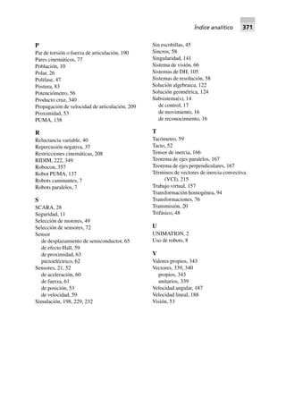 Índice analítico 371
P
Par de torsión o fuerza de articulación, 190
Pares cinemáticos, 77
Población, 10
Polar, 26
Polifase, 47
Postura, 83
Potenciómetro, 56
Producto cruz, 340
Propagación de velocidad de articulación, 209
Proximidad, 53
PUMA, 138
R
Reluctancia variable, 40
Repercusión negativa, 37
Restricciones cinemáticas, 208
RIDIM, 222, 349
Robocon, 357
Robot PUMA, 137
Robots caminantes, 7
Robots paralelos, 7
S
SCARA, 28
Seguridad, 11
Selección de motores, 49
Selección de sensores, 72
Sensor
de desplazamiento de semiconductor, 65
de efecto Hall, 59
de proximidad, 63
piezoeléctrico, 62
Sensores, 21, 52
de aceleración, 60
de fuerza, 61
de posición, 53
de velocidad, 59
Simulación, 198, 229, 232
Sin escobillas, 45
Sincros, 58
Singularidad, 141
Sistema de visión, 66
Sistemas de DH, 105
Sistemas de resolución, 58
Solución algebraica, 122
Solución geométrica, 124
Subsistema(s), 14
de control, 17
de movimiento, 16
de reconocimiento, 16
T
Tacómetro, 59
Tacto, 52
Tensor de inercia, 166
Teorema de ejes paralelos, 167
Teorema de ejes perpendiculares, 167
Términos de vectores de inercia convectiva
(VCI), 215
Trabajo virtual, 157
Transformación homogénea, 94
Transformaciones, 76
Transmisión, 20
Trifásico, 48
U
UNIMATION, 2
Uso de robots, 8
V
Valores propios, 343
Vectores, 339, 340
propios, 343
unitarios, 339
Velocidad angular, 187
Velocidad lineal, 188
Visión, 53
 
