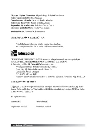 Director Higher Education: Miguel Ángel Toledo Castellanos
Editor sponsor: Pablo Roig Vázquez
Coordinadora editorial: Marcela Rocha Martínez
Editora de desarrollo: Karen Estrada Arriaga
Supervisor de producción: Zeferino García García
Diseño de portada: María Josefa Vaca García
Traducción: Dr. Thomas W. Bartenbach
INTRODUCCIÓN A LA ROBÓTICA
Prohibida la reproducción total o parcial de esta obra,
por cualquier medio, sin la autorización escrita del editor.
DERECHOS RESERVADOS © 2010, respecto a la primera edición en español por
McGRAW-HILL/INTERAMERICANA EDITORES, S.A. DE C.V.
A Subsidiary of The McGraw-Hill Companies, Inc.
Prolongación Paseo de la Reforma 1015, Torre A
Pisos 16 y 17, Colonia Desarrollo Santa Fe,
Delegación Álvaro Obregón
C.P. 01376, México, D.F.
Miembro de la Cámara Nacional de la Industria Editorial Mexicana, Reg. Núm. 736
ISBN 13: 978-607-15-0313-8
Copyright © 2008 de la primera edición en inglés de Introduction to robotics, by Subir
Kumar Saha, published by Tata McGraw-Hill Education Private Limited, NOIDA, India.
ISBN: 978-0-07-066900-0
All rights reserved
1234567890 109876543210
Impreso en México Printed in Mexico
 