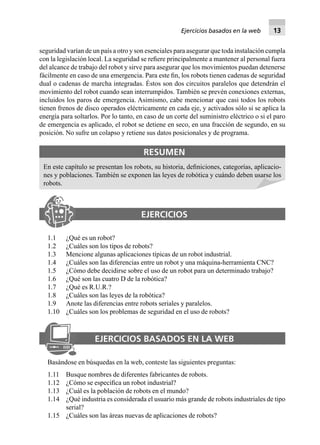 seguridad varían de un país a otro y son esenciales para asegurar que toda instalación cumpla
con la legislación local. La seguridad se reﬁere principalmente a mantener al personal fuera
del alcance de trabajo del robot y sirve para asegurar que los movimientos puedan detenerse
fácilmente en caso de una emergencia. Para este ﬁn, los robots tienen cadenas de seguridad
dual o cadenas de marcha integradas. Éstos son dos circuitos paralelos que detendrán el
movimiento del robot cuando sean interrumpidos. También se prevén conexiones externas,
incluidos los paros de emergencia. Asimismo, cabe mencionar que casi todos los robots
tienen frenos de disco operados eléctricamente en cada eje, y activados sólo si se aplica la
energía para soltarlos. Por lo tanto, en caso de un corte del suministro eléctrico o si el paro
de emergencia es aplicado, el robot se detiene en seco, en una fracción de segundo, en su
posición. No sufre un colapso y retiene sus datos posicionales y de programa.
RESUMEN
En este capítulo se presentan los robots, su historia, deﬁniciones, categorías, aplicacio-
nes y poblaciones. También se exponen las leyes de robótica y cuándo deben usarse los
robots.
EJERCICIOS
1.1 ¿Qué es un robot?
1.2 ¿Cuáles son los tipos de robots?
1.3 Mencione algunas aplicaciones típicas de un robot industrial.
1.4 ¿Cuáles son las diferencias entre un robot y una máquina-herramienta CNC?
1.5 ¿Cómo debe decidirse sobre el uso de un robot para un determinado trabajo?
1.6 ¿Qué son las cuatro D de la robótica?
1.7 ¿Qué es R.U.R.?
1.8 ¿Cuáles son las leyes de la robótica?
1.9 Anote las diferencias entre robots seriales y paralelos.
1.10 ¿Cuáles son los problemas de seguridad en el uso de robots?
EJERCICIOS BASADOS EN LA WEB
Basándose en búsquedas en la web, conteste las siguientes preguntas:
1.11 Busque nombres de diferentes fabricantes de robots.
1.12 ¿Cómo se especiﬁca un robot industrial?
1.13 ¿Cuál es la población de robots en el mundo?
1.14 ¿Qué industria es considerada el usuario más grande de robots industriales de tipo
serial?
1.15 ¿Cuáles son las áreas nuevas de aplicaciones de robots?
Ejercicios basados en la web 13
 
