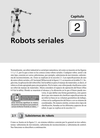 Robots seriales
Normalmente, un robot industrial es serial por naturaleza, tal como se muestra en las ﬁguras
1.1 y 1.3, por lo que a éstos se les conoce como robots seriales. Cualquier robot, serial o de
otro tipo, consiste en varios subsistemas, por ejemplo, subsistema de movimiento, subsiste-
ma de reconocimiento, etc. Éstos se explican en la sección 2.1. Las especiﬁcaciones de uno
de estos robots seriales, el Cincinnati Milacron de la ﬁgura 1.3, se muestra en la tabla 2.1. Se-
gún ésta, la aplicación del robot (ﬁla 2 de la tabla) es para el manejo de materiales; es decir, el
robot es el más apropiado para este propósito. Por lo tanto, este robot puede clasiﬁcarse como
un robot de manejo de materiales. Ahora considere el espacio de operación del brazo (ﬁlas
6-9 de la tabla). Donde se muestran el alcance y la ubicación en la que el brazo puede mo-
verse, lo que deﬁne una forma geométrica, esto quiere
decir que otra manera de clasiﬁcar especiﬁcaciones de
un robot se basa en su volumen geométrico de trabajo,
o bien en la conﬁguración del brazo o en su sistema de
coordenadas. De manera similar, existen otros tipos de
clasiﬁcación, basadas en los diferentes aspectos de un
robot, lo que se explica en la sección 2.2.
2.1 Subsistemas de robots
Como se ilustra en la ﬁgura 2.1, un sistema robótico consiste por lo general en tres subsis-
temas: subsistema de movimiento, subsistema de reconocimiento y subsistema de control.
Sus funciones se describen a continuación.
Capítulo
2
Estos términos signiﬁcan lo mismo:
los puntos más lejanos que puede al-
canzar el efector ﬁnal de un robot.
¿Volumen de trabajo o
espacio de trabajo?
 