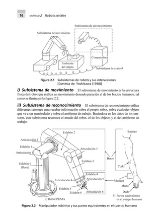 16 CAPÍTULO 2 Robots seriales
i) Subsistema de movimiento El subsistema de movimiento es la estructura
física del robot que realiza un movimiento deseado parecido al de los brazos humanos, tal
como se ilustra en la ﬁgura 2.2.
ii) Subsistema de reconocimiento El subsistema de reconocimiento utiliza
diferentes sensores para recabar información sobre el propio robot, sobre cualquier objeto
que va a ser manipulado y sobre el ambiente de trabajo. Basándose en los datos de los sen-
sores, este subsistema reconoce el estado del robot, el de los objetos y el del ambiente de
trabajo.
Ambiente
del objeto
Subsistema de movimiento
Subsistema de reconocimiento
Subsistema de control
ComputadoraComputadoraComputadora
Figura 2.1 Subsistemas de robots y sus interacciones
[Cortesía de: Yoshikawa (1990)]
Eslabón 0
(Base)
Hombro
Brazo
Codo
Muñeca
Mano
Dedo
Articulación 1
Articulación 2
Eslabón 1
Eslabón 2
Articulación 3
Eslabón 3
Eslabón 4
Articulación 4 Articulación 5
Articulación 6
Eslabón 5
Eslabón 6
a) Robot PUMA
b) Partes equivalentes
en el cuerpo humano
Figura 2.2 Manipulador robótico y sus partes equivalentes en el cuerpo humano
 