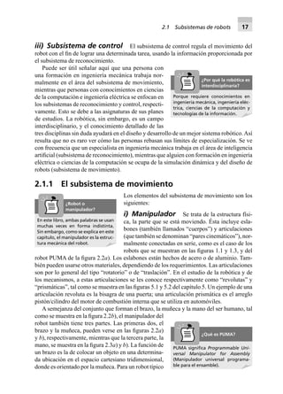 2.1 Subsistemas de robots 17
iii) Subsistema de control El subsistema de control regula el movimiento del
robot con el ﬁn de lograr una determinada tarea, usando la información proporcionada por
el subsistema de reconocimiento.
Puede ser útil señalar aquí que una persona con
una formación en ingeniería mecánica trabaja nor-
malmente en el área del subsistema de movimiento,
mientras que personas con conocimientos en ciencias
de la computación e ingeniería eléctrica se enfocan en
los subsistemas de reconocimiento y control, respecti-
vamente. Esto se debe a las asignaturas de sus planes
de estudios. La robótica, sin embargo, es un campo
interdisciplinario, y el conocimiento detallado de las
tres disciplinas sin duda ayudará en el diseño y desarrollo de un mejor sistema robótico.Así
resulta que no es raro ver cómo las personas rebasan sus límites de especialización. Se ve
con frecuencia que un especialista en ingeniería mecánica trabaja en el área de inteligencia
artiﬁcial (subsistema de reconocimiento), mientras que alguien con formación en ingeniería
eléctrica o ciencias de la computación se ocupa de la simulación dinámica y del diseño de
robots (subsistema de movimiento).
2.1.1 El subsistema de movimiento
Los elementos del subsistema de movimiento son los
siguientes:
i) Manipulador Se trata de la estructura físi-
ca, la parte que se está moviendo. Ésta incluye esla-
bones (también llamados “cuerpos”) y articulaciones
(que también se denominan “pares cinemáticos”), nor-
malmente conectadas en serie, como es el caso de los
robots que se muestran en las ﬁguras 1.1 y 1.3, y del
robot PUMA de la ﬁgura 2.2a). Los eslabones están hechos de acero o de aluminio. Tam-
bién pueden usarse otros materiales, dependiendo de los requerimientos. Las articulaciones
son por lo general del tipo “rotatorio” o de “traslación”. En el estudio de la robótica y de
los mecanismos, a estas articulaciones se les conoce respectivamente como “revolutas” y
“prismáticas”, tal como se muestra en las ﬁguras 5.1 y 5.2 del capítulo 5. Un ejemplo de una
articulación revoluta es la bisagra de una puerta; una articulación prismática es el arreglo
pistón/cilindro del motor de combustión interna que se utiliza en automóviles.
A semejanza del conjunto que forman el brazo, la muñeca y la mano del ser humano, tal
como se muestra en la ﬁgura 2.2b), el manipulador del
robot también tiene tres partes. Las primeras dos, el
brazo y la muñeca, pueden verse en las ﬁguras 2.2a)
y b), respectivamente, mientras que la tercera parte, la
mano, se muestra en la ﬁgura 2.3a) y b). La función de
un brazo es la de colocar un objeto en una determina-
da ubicación en el espacio cartesiano tridimensional,
donde es orientado por la muñeca. Para un robot típico
Porque requiere conocimientos en
ingeniería mecánica, ingeniería eléc-
trica, ciencias de la computación y
tecnologías de la información.
¿Por qué la robótica es
interdisciplinaria?
PUMA signiﬁca Programmable Uni-
versal Manipulator for Assembly
(Manipulador universal programa-
ble para el ensamble).
¿Qué es PUMA?
En este libro, ambas palabras se usan
muchas veces en forma indistinta.
Sin embargo, como se explica en este
capítulo, el manipulador es la estruc-
tura mecánica del robot.
¿Robot o
manipulador?
 