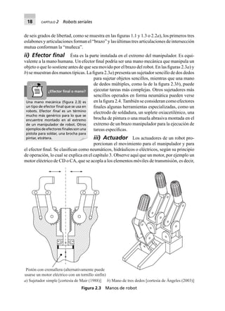 18 CAPÍTULO 2 Robots seriales
de seis grados de libertad, como se muestra en las ﬁguras 1.1 y 1.3 o 2.2a), los primeros tres
eslabones y articulaciones forman el “brazo” y las últimas tres articulaciones de intersección
mutua conforman la “muñeca”.
ii) Efector ﬁnal Ésta es la parte instalada en el extremo del manipulador. Es equi-
valente a la mano humana. Un efector ﬁnal podría ser una mano mecánica que manipula un
objeto o que lo sostiene antes de que sea movido por el brazo del robot. En las ﬁguras 2.3a) y
b) se muestran dos manos típicas. La ﬁgura 2.3a) presenta un sujetador sencillo de dos dedos
para sujetar objetos sencillos, mientras que una mano
de dedos múltiples, como la de la ﬁgura 2.3b), puede
ejecutar tareas más complejas. Otros sujetadores más
sencillos operados en forma neumática pueden verse
en la ﬁgura 2.4.También se consideran como efectores
ﬁnales algunas herramientas especializadas, como un
electrodo de soldadura, un soplete oxiacetilénico, una
brocha de pintura o una muela abrasiva montada en el
extremo de un brazo manipulador para la ejecución de
tareas especíﬁcas.
iii) Actuador Los actuadores de un robot pro-
porcionan el movimiento para el manipulador y para
el efector ﬁnal. Se clasiﬁcan como neumáticos, hidráulicos o eléctricos, según su principio
de operación, lo cual se explica en el capítulo 3. Observe aquí que un motor, por ejemplo un
motor eléctrico de CD o CA, que se acopla a los elementos móviles de transmisión, es decir,
Pistón con cremallera (alternativamente puede
usarse un motor eléctrico con un tornillo sinfín)
a) Sujetador simple [cortesía de Mair (1988)] b) Mano de tres dedos [cortesía de Ángeles (2003)]
Figura 2.3 Manos de robot
Una mano mecánica (ﬁgura 2.3) es
un tipo de efector ﬁnal que se usa en
robots. Efector ﬁnal es un término
mucho más genérico para lo que se
encuentre montado en el extremo
de un manipulador de robot. Otros
ejemplos de efectores ﬁnales son una
pistola para soldar, una brocha para
pintar, etcétera.
¿Efector ﬁnal o mano?
 