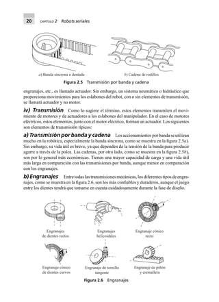 20 CAPÍTULO 2 Robots seriales
engranajes, etc., es llamado actuador. Sin embargo, un sistema neumático o hidráulico que
proporciona movimientos para los eslabones del robot, con o sin elementos de transmisión,
se llamará actuador y no motor.
iv) Transmisión Como lo sugiere el término, estos elementos transmiten el movi-
miento de motores y de actuadores a los eslabones del manipulador. En el caso de motores
eléctricos, estos elementos, junto con el motor eléctrico, forman un actuador. Los siguientes
son elementos de transmisión típicos:
a) Transmisión por banda y cadena Los accionamientos por banda se utilizan
mucho en la robótica, especialmente la banda síncrona, como se muestra en la ﬁgura 2.5a).
Sin embargo, su vida útil es breve, ya que dependen de la tensión de la banda para producir
agarre a través de la polea. Las cadenas, por otro lado, como se muestra en la ﬁgura 2.5b),
son por lo general más económicas. Tienen una mayor capacidad de carga y una vida útil
más larga en comparación con las transmisiones por banda, aunque menor en comparación
con los engranajes.
b) Engranajes Entre todas las transmisiones mecánicas, los diferentes tipos de engra-
najes, como se muestra en la ﬁgura 2.6, son los más conﬁables y duraderos, aunque el juego
entre los dientes tendrá que tomarse en cuenta cuidadosamente durante la fase de diseño.
a) Banda síncrona o dentada b) Cadena de rodillos
Figura 2.5 Transmisión por banda y cadena
Engranajes
de dientes rectos
Engranajes
helicoidales
Engranaje cónico
recto
Engranaje cónico
de dientes curvos
Engranaje de tornillo
tangente
Engranaje de piñón
y cremallera
Figura 2.6 Engranajes
 