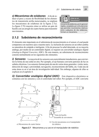 2.1 Subsistemas de robots 21
3
2
41
3
2
1
4
2
3
1 4
+
+
Gato de husillo
Ensamble de servomotor
a) Mecanismos de cuatro barras
b) Uso de mecanismos en el manipulador
de robótico
4
3
1
2
Figura 2.7 Mecanismos y su uso en el manipulador de robótico
c) Mecanismos de eslabones A ﬁn de re-
ducir el peso y exceso de ﬂexibilidad de los elemen-
tos de transmisión arriba mencionados, se emplean
los mecanismos de eslabones de la figura 2.7a).
La ﬁgura 2.7b) muestra cómo se utiliza un gato de
husillo con un arreglo de cuatro barras para transmitir
movimientos.
2.1.2 Subsistema de reconocimiento
El elemento más importante en el subsistema de reconocimiento es el sensor, el cual puede
compararse con nuestros ojos o nuestra nariz. La inclusión de sensores en un robot cambia
su naturaleza de estúpida a inteligente. A ﬁn de procesar la señal detectada, en su mayoría
análoga, por medio de un controlador digital, se requiere un convertidor analógico digital
(Analog-to-Digital Converter, ADC). De esta manera, un subsistema de reconocimiento
consiste normalmente en los siguientes dos elementos.
i) Sensores La mayoría de los sensores son esencialmente transductores, que convier-
ten la forma de una señal en otra. Por ejemplo, el ojo humano convierte patrones de luz en
señales eléctricas. Los sensores forman parte de una de varias áreas generales: visión, tacto,
detección de rango y proximidad, navegación, reconocimiento del habla, etc. Cada una de
estas áreas es en sí un área de investigación individual. Sin embargo, algunas de ellas se
explican en el capítulo 4.
ii) Convertidor analógico digital (ADC) Este dispositivo electrónico se
comunica con los sensores y con el controlador del robot. Por ejemplo, el ADC convierte
Unaseriedeeslabones,porlogeneral
rígidos, acoplados por articulaciones
que permiten movimientos relativos
entre cualquiera de dos eslabones,
forman un mecanismo.
¿Qué es un
mecanismo?
 