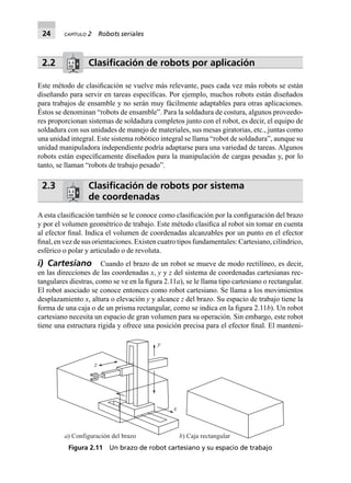 24 CAPÍTULO 2 Robots seriales
2.2 Clasiﬁcación de robots por aplicación
Este método de clasiﬁcación se vuelve más relevante, pues cada vez más robots se están
diseñando para servir en tareas especíﬁcas. Por ejemplo, muchos robots están diseñados
para trabajos de ensamble y no serán muy fácilmente adaptables para otras aplicaciones.
Éstos se denominan “robots de ensamble”. Para la soldadura de costura, algunos proveedo-
res proporcionan sistemas de soldadura completos junto con el robot, es decir, el equipo de
soldadura con sus unidades de manejo de materiales, sus mesas giratorias, etc., juntas como
una unidad integral. Este sistema robótico integral se llama “robot de soldadura”, aunque su
unidad manipuladora independiente podría adaptarse para una variedad de tareas. Algunos
robots están especíﬁcamente diseñados para la manipulación de cargas pesadas y, por lo
tanto, se llaman “robots de trabajo pesado”.
2.3 Clasiﬁcación de robots por sistema
de coordenadas
A esta clasiﬁcación también se le conoce como clasiﬁcación por la conﬁguración del brazo
y por el volumen geométrico de trabajo. Este método clasiﬁca al robot sin tomar en cuenta
al efector ﬁnal. Indica el volumen de coordenadas alcanzables por un punto en el efector
ﬁnal, en vez de sus orientaciones. Existen cuatro tipos fundamentales: Cartesiano, cilíndrico,
esférico o polar y articulado o de revoluta.
i) Cartesiano Cuando el brazo de un robot se mueve de modo rectilíneo, es decir,
en las direcciones de las coordenadas x, y y z del sistema de coordenadas cartesianas rec-
tangulares diestras, como se ve en la ﬁgura 2.11a), se le llama tipo cartesiano o rectangular.
El robot asociado se conoce entonces como robot cartesiano. Se llama a los movimientos
desplazamiento x, altura o elevación y y alcance z del brazo. Su espacio de trabajo tiene la
forma de una caja o de un prisma rectangular, como se indica en la ﬁgura 2.11b). Un robot
cartesiano necesita un espacio de gran volumen para su operación. Sin embargo, este robot
tiene una estructura rígida y ofrece una posición precisa para el efector ﬁnal. El manteni-
x
y
z
a) Configuración del brazo b) Caja rectangular
Figura 2.11 Un brazo de robot cartesiano y su espacio de trabajo
 