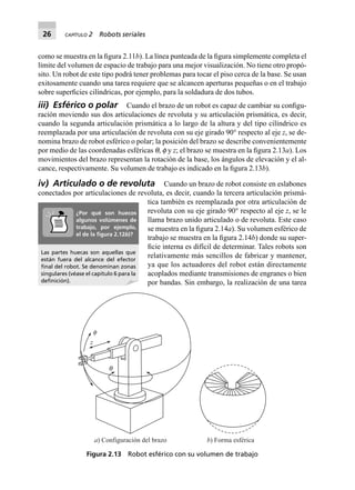 26 CAPÍTULO 2 Robots seriales
como se muestra en la ﬁgura 2.11b). La línea punteada de la ﬁgura simplemente completa el
límite del volumen de espacio de trabajo para una mejor visualización. No tiene otro propó-
sito. Un robot de este tipo podrá tener problemas para tocar el piso cerca de la base. Se usan
exitosamente cuando una tarea requiere que se alcancen aperturas pequeñas o en el trabajo
sobre superﬁcies cilíndricas, por ejemplo, para la soldadura de dos tubos.
iii) Esférico o polar Cuando el brazo de un robot es capaz de cambiar su conﬁgu-
ración moviendo sus dos articulaciones de revoluta y su articulación prismática, es decir,
cuando la segunda articulación prismática a lo largo de la altura y del tipo cilíndrico es
reemplazada por una articulación de revoluta con su eje girado 90° respecto al eje z, se de-
nomina brazo de robot esférico o polar; la posición del brazo se describe convenientemente
por medio de las coordenadas esféricas q, f y z; el brazo se muestra en la ﬁgura 2.13a). Los
movimientos del brazo representan la rotación de la base, los ángulos de elevación y el al-
cance, respectivamente. Su volumen de trabajo es indicado en la ﬁgura 2.13b).
iv) Articulado o de revoluta Cuando un brazo de robot consiste en eslabones
conectados por articulaciones de revoluta, es decir, cuando la tercera articulación prismá-
tica también es reemplazada por otra articulación de
revoluta con su eje girado 90° respecto al eje z, se le
llama brazo unido articulado o de revoluta. Este caso
se muestra en la ﬁgura 2.14a). Su volumen esférico de
trabajo se muestra en la ﬁgura 2.14b) donde su super-
ﬁcie interna es difícil de determinar. Tales robots son
relativamente más sencillos de fabricar y mantener,
ya que los actuadores del robot están directamente
acoplados mediante transmisiones de engranes o bien
por bandas. Sin embargo, la realización de una tarea
z
f
q
a) Configuración del brazo b) Forma esférica
Figura 2.13 Robot esférico con su volumen de trabajo
Las partes huecas son aquellas que
están fuera del alcance del efector
ﬁnal del robot. Se denominan zonas
singulares (véase el capítulo 6 para la
deﬁnición).
¿Por qué son huecos
algunos volúmenes de
trabajo, por ejemplo,
el de la ﬁgura 2.12b)?
 