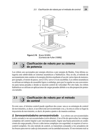 2.4 Clasiﬁcación de robots por su sistema
de potencia
Los robots son accionados por energía eléctrica o por energía de ﬂuidos. Esta última ca-
tegoría está subdividida en sistemas neumáticos e hidráulicos. Hoy en día, el método de
accionamiento más común es la energía eléctrica mediante el uso de varios tipos de motores,
por ejemplo, el motor de pasos, servo CD y servo CA sin escobillas. Los robots neumáticos
se utilizan en trabajos de ensamble ligero o embalaje, pero por lo regular no son convenien-
tes para tareas pesadas o donde se necesite control de velocidad. Por otro lado, los robots
hidráulicos se utilizan en aplicaciones de cargas pesadas debido a su alta proporción poten-
cia-tamaño.
2.5 Clasiﬁcación de robots por el método
de control
En este caso, el término control puede signiﬁcar dos cosas: una es su estrategia de control
de movimientos, es decir, si un robot está servocontrolado o no, y la otra es cómo se logra la
trayectoria de movimiento, es decir, de punto a punto o de manera continua.
i) Servocontrolado/no servocontrolado Los robots son servocontrolados
(ciclo cerrado) o no servocontrolados (ciclo abierto). Con el ﬁn de aprovechar las ventajas
completas del control digital o por microprocesador, lograr una buena precisión en condi-
ciones de carga pesada y llevar a cabo tareas complejas con seguridad, se requiere el servo-
control completo. En este método de control, se transmiten comandos a los actuadores de
los brazos para mover cada eje únicamente con la cantidad necesaria. El movimiento real se
f
q
z
Figura 2.16 Brazo SCARA
[Cortesía de Fuller (1999)]
2.5 Clasiﬁcación de robots por el método de control 29
 