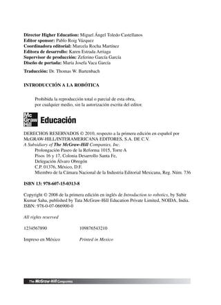 Director Higher Education: Miguel Ángel Toledo Castellanos
Editor sponsor: Pablo Roig Vázquez
Coordinadora editorial: Marcela Rocha Martínez
Editora de desarrollo: Karen Estrada Arriaga
Supervisor de producción: Zeferino García García
Diseño de portada: María Josefa Vaca García
Traducción: Dr. Thomas W. Bartenbach
INTRODUCCIÓN A LA ROBÓTICA
Prohibida la reproducción total o parcial de esta obra,
por cualquier medio, sin la autorización escrita del editor.
DERECHOS RESERVADOS © 2010, respecto a la primera edición en español por
McGRAW-HILL/INTERAMERICANA EDITORES, S.A. DE C.V.
A Subsidiary of The McGraw-Hill Companies, Inc.
Prolongación Paseo de la Reforma 1015, Torre A
Pisos 16 y 17, Colonia Desarrollo Santa Fe,
Delegación Álvaro Obregón
C.P. 01376, México, D.F.
Miembro de la Cámara Nacional de la Industria Editorial Mexicana, Reg. Núm. 736
ISBN 13: 978-607-15-0313-8
Copyright © 2008 de la primera edición en inglés de Introduction to robotics, by Subir
Kumar Saha, published by Tata McGraw-Hill Education Private Limited, NOIDA, India.
ISBN: 978-0-07-066900-0
All rights reserved
1234567890 109876543210
Impreso en México Printed in Mexico
 