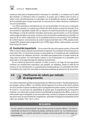 30 CAPÍTULO 2 Robots seriales
monitorea tanto para el desplazamiento como para la velocidad, y se compara con la señal
del comando. La diferencia entre el comando y la acción, que se deﬁne como el error, se
utiliza como retroalimentación al controlador con la ﬁnalidad de realizar la modiﬁcación
de los comandos para corregir la posición. La mayoría de los robots eléctricos e hidráulicos
son servocontrolados.
Los robots neumáticos normalmente no son servocontrolados. En este caso, se transmite
una señal de comando y se supone que el brazo del robot alcanza su posición deseada. El no
servocontrol es apropiado cuando sólo se requiere el control de posición de cargas ligeras.
Sin embargo, si se ha de controlar velocidad, aceleración y par de torsión, o si el movimiento
contra cargas pesadas es necesario, entonces el no servocontrol usualmente no es posible. La
mayoría de los robots industriales de la actualidad utilizan el servocontrol. Este problema
de control requiere conocimientos de control proporcional-derivativo (PD), proporcional-
integral (PI), proporcional-integral-derivativo (PID, lógica difusa, redes neurales, así como
otras teorías de control.
ii) Control de trayectoria En un control de trayectoria punto a punto, el brazo del
robot se mueve desde un punto deseado hasta el siguiente sin considerar la trayectoria que se
toma entre ellos. La trayectoria real que se toma podrá ser el resultado de una combinación
de movimientos de eslabones del brazo, calculada para proporcionar el tiempo mínimo de
viaje entre los puntos. El control punto a punto se usa extensamente en el ensamble, en el
paletizado y en la carga/descarga de máquinas-herramientas.
En un control de trayectoria continua, el robot se mueve a lo largo de una trayectoria
continua con orientaciones especíﬁcas, por ejemplo, en soldadura, donde la señal de los
sensores en las articulaciones es constantemente monitoreada por el controlador del robot.
Un problema de control de esta índole se denomina problema de planeación de trayectoria.
2.6 Clasiﬁcación de robots por método
de programación
Los robots industriales pueden ser programados por diferentes medios. Pueden programarse,
por ejemplo, online u ofﬂine. Los métodos online requieren el uso directo del robot y utilizan
un teach pendant (caja de enseñanza) para la programación punto a punto, así como brazos
de esclavo o un accesorio de empuñadura de pistola para la programación de trayectoria
continua. Los robots más recientes tienen la posibilidad de programación ofﬂine, es decir, el
robot puede seguir trabajando en una tarea particular, mientras se prepara un programa para
una nueva tarea en una terminal de computación, utilizando el lenguaje de programación del
robot, por ejemplo, VAL, ALU u otros.
RESUMEN
En este capítulo se han presentado varios subsistemas de un sistema robótico. Un robot es
clasiﬁcado con base en su volumen de trabajo, método de control, etc. Las clasiﬁcaciones
presentadas en este capítulo permitirán al usuario seleccionar/pedir un robot según sus
requerimientos.
 
