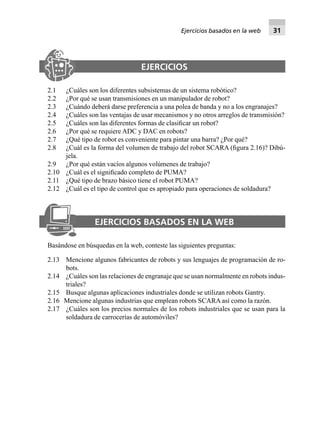 EJERCICIOS
2.1 ¿Cuáles son los diferentes subsistemas de un sistema robótico?
2.2 ¿Por qué se usan transmisiones en un manipulador de robot?
2.3 ¿Cuándo deberá darse preferencia a una polea de banda y no a los engranajes?
2.4 ¿Cuáles son las ventajas de usar mecanismos y no otros arreglos de transmisión?
2.5 ¿Cuáles son las diferentes formas de clasiﬁcar un robot?
2.6 ¿Por qué se requiere ADC y DAC en robots?
2.7 ¿Qué tipo de robot es conveniente para pintar una barra? ¿Por qué?
2.8 ¿Cuál es la forma del volumen de trabajo del robot SCARA (ﬁgura 2.16)? Dibú-
jela.
2.9 ¿Por qué están vacíos algunos volúmenes de trabajo?
2.10 ¿Cuál es el signiﬁcado completo de PUMA?
2.11 ¿Qué tipo de brazo básico tiene el robot PUMA?
2.12 ¿Cuál es el tipo de control que es apropiado para operaciones de soldadura?
EJERCICIOS BASADOS EN LA WEB
Basándose en búsquedas en la web, conteste las siguientes preguntas:
2.13 Mencione algunos fabricantes de robots y sus lenguajes de programación de ro-
bots.
2.14 ¿Cuáles son las relaciones de engranaje que se usan normalmente en robots indus-
triales?
2.15 Busque algunas aplicaciones industriales donde se utilizan robots Gantry.
2.16 Mencione algunas industrias que emplean robots SCARA así como la razón.
2.17 ¿Cuáles son los precios normales de los robots industriales que se usan para la
soldadura de carrocerías de automóviles?
Ejercicios basados en la web 31
 