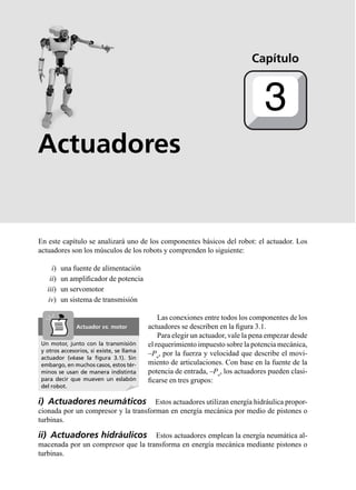 Actuadores
En este capítulo se analizará uno de los componentes básicos del robot: el actuador. Los
actuadores son los músculos de los robots y comprenden lo siguiente:
i) una fuente de alimentación
ii) un ampliﬁcador de potencia
iii) un servomotor
iv) un sistema de transmisión
Las conexiones entre todos los componentes de los
actuadores se describen en la ﬁgura 3.1.
Para elegir un actuador, vale la pena empezar desde
el requerimiento impuesto sobre la potencia mecánica,
–Pu
, por la fuerza y velocidad que describe el movi-
miento de articulaciones. Con base en la fuente de la
potencia de entrada, –Pa
, los actuadores pueden clasi-
ﬁcarse en tres grupos:
i) Actuadores neumáticos Estos actuadores utilizan energía hidráulica propor-
cionada por un compresor y la transforman en energía mecánica por medio de pistones o
turbinas.
ii) Actuadores hidráulicos Estos actuadores emplean la energía neumática al-
macenada por un compresor que la transforma en energía mecánica mediante pistones o
turbinas.
Capítulo
3
Un motor, junto con la transmisión
y otros accesorios, si existe, se llama
actuador (véase la ﬁgura 3.1). Sin
embargo, en muchos casos, estos tér-
minos se usan de manera indistinta
para decir que mueven un eslabón
del robot.
Actuador vs. motor
 