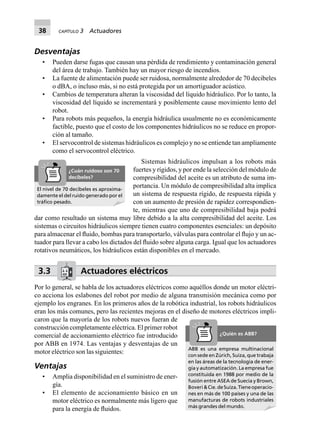 38 CAPÍTULO 3 Actuadores
Desventajas
• Pueden darse fugas que causan una pérdida de rendimiento y contaminación general
del área de trabajo. También hay un mayor riesgo de incendios.
• La fuente de alimentación puede ser ruidosa, normalmente alrededor de 70 decibeles
o dBA, o incluso más, si no está protegida por un amortiguador acústico.
• Cambios de temperatura alteran la viscosidad del líquido hidráulico. Por lo tanto, la
viscosidad del líquido se incrementará y posiblemente cause movimiento lento del
robot.
• Para robots más pequeños, la energía hidráulica usualmente no es económicamente
factible, puesto que el costo de los componentes hidráulicos no se reduce en propor-
ción al tamaño.
• El servocontrol de sistemas hidráulicos es complejo y no se entiende tan ampliamente
como el servocontrol eléctrico.
Sistemas hidráulicos impulsan a los robots más
fuertes y rígidos, y por ende la selección del módulo de
compresibilidad del aceite es un atributo de suma im-
portancia. Un módulo de compresibilidad alta implica
un sistema de respuesta rígido, de respuesta rápida y
con un aumento de presión de rapidez correspondien-
te, mientras que uno de compresibilidad baja podrá
dar como resultado un sistema muy libre debido a la alta compresibilidad del aceite. Los
sistemas o circuitos hidráulicos siempre tienen cuatro componentes esenciales: un depósito
para almacenar el ﬂuido, bombas para transportarlo, válvulas para controlar el ﬂujo y un ac-
tuador para llevar a cabo los dictados del ﬂuido sobre alguna carga. Igual que los actuadores
rotativos neumáticos, los hidráulicos están disponibles en el mercado.
3.3 Actuadores eléctricos
Por lo general, se habla de los actuadores eléctricos como aquéllos donde un motor eléctri-
co acciona los eslabones del robot por medio de alguna transmisión mecánica como por
ejemplo los engranes. En los primeros años de la robótica industrial, los robots hidráulicos
eran los más comunes, pero las recientes mejoras en el diseño de motores eléctricos impli-
caron que la mayoría de los robots nuevos fueran de
construcción completamente eléctrica. El primer robot
comercial de accionamiento eléctrico fue introducido
por ABB en 1974. Las ventajas y desventajas de un
motor eléctrico son las siguientes:
Ventajas
• Amplia disponibilidad en el suministro de ener-
gía.
• El elemento de accionamiento básico en un
motor eléctrico es normalmente más ligero que
para la energía de ﬂuidos.
El nivel de 70 decibeles es aproxima-
damente el del ruido generado por el
tráﬁco pesado.
¿Cuán ruidoso son 70
decibeles?
ABB es una empresa multinacional
con sede en Zúrich, Suiza, que trabaja
en las áreas de la tecnología de ener-
gía y automatización. La empresa fue
constituida en 1988 por medio de la
fusión entre ASEA de Suecia y Brown,
Boveri&Cie.deSuiza.Tieneoperacio-
nes en más de 100 países y una de las
manufacturas de robots industriales
más grandes del mundo.
¿Quién es ABB?
 