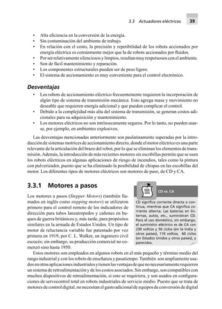 • Alta eﬁciencia en la conversión de la energía.
• Sin contaminación del ambiente de trabajo.
• En relación con el costo, la precisión y repetibilidad de los robots accionados por
energía eléctrica es comúnmente mejor que la de robots accionados por ﬂuidos.
• Porserrelativamentesilenciososylimpios,resultanmuyrespetuososconelambiente.
• Son de fácil mantenimiento y reparación.
• Los componentes estructurales pueden ser de peso ligero.
• El sistema de accionamiento es muy conveniente para el control electrónico.
Desventajas
• Los robots de accionamiento eléctrico frecuentemente requieren la incorporación de
algún tipo de sistema de transmisión mecánica. Esto agrega masa y movimiento no
deseable que requieren energía adicional y que pueden complicar el control.
• Debido a la complejidad más alta del sistema de transmisión, se generan costos adi-
cionales para su adquisición y mantenimiento.
• Los motores eléctricos no son intrínsecamente seguros. Por lo tanto, no pueden usar-
se, por ejemplo, en ambientes explosivos.
Las desventajas mencionadas anteriormente son paulatinamente superadas por la intro-
ducción de sistemas motrices de accionamiento directo, donde el motor eléctrico es una parte
relevante de la articulación del brazo del robot, por lo que se eliminan los elementos de trans-
misión.Además, la introducción de más recientes motores sin escobillas permite que se usen
los robots eléctricos en algunas aplicaciones de riesgo de incendios, tales como la pintura
con pulverizador, puesto que se ha eliminado la posibilidad de chispas en las escobillas del
motor. Los diferentes tipos de motores eléctricos son motores de paso, de CD y CA.
3.3.1 Motores a pasos
Los motores a pasos (Stepper Motors) (también lla-
mados en inglés como stepping motors) se utilizaron
primero para el control remoto de los indicadores de
dirección para tubos lanzatorpedos y cañones en bu-
ques de guerra británicos y, más tarde, para propósitos
similares en la armada de Estados Unidos. Un tipo de
motor de reluctancia variable fue patentado por vez
primera en 1919, por C. L. Walker, un ingeniero civil
escocés; sin embargo, su producción comercial no co-
menzó sino hasta 1950.
Estos motores son empleados en algunos robots en el más pequeño y término medio del
rango industrial y con los robots de enseñanza y pasatiempo.También son ampliamente usa-
dosenotrasaplicacionesindustrialesytienenlasventajasdequenonecesariamenterequieren
un sistema de retroalimentación y de los costos asociados. Sin embargo, son compatibles con
muchos dispositivos de retroalimentación, si esto se requiriera, y son usados en conﬁgura-
ciones de servocontrol total en robots industriales de servicio medio. Puesto que se trata de
motoresdecontroldigital,nonecesitanelgastoadicionaldeequiposdeconversióndedigital
CD signiﬁca corriente directa o con-
tinua, mientras que CA signiﬁca co-
rriente alterna. Las baterías en lin-
ternas, autos, etc., suministran CD.
Para el uso doméstico, sin embargo,
el suministro eléctrico es de CA con
230 voltios y 50 ciclos (en la India y
otros países), 110 voltios, 60 ciclos
(en Estados Unidos y otros países), y
parecidos.
CD vs. CA
3.3 Actuadores eléctricos 39
 
