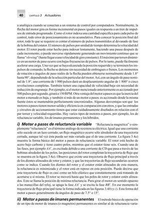 40 CAPÍTULO 3 Actuadores
a analógica cuando se conectan a un sistema de control por computadora. Normalmente, la
ﬂecha del motor gira en forma incremental en pasos iguales en respuesta a un tren de impul-
sos de entrada programado. Como el rotor indexa una cantidad especíﬁca para cada pulso de
control, todo error de posicionamiento es no acumulativo. Para conocer la posición ﬁnal del
rotor, todo lo que se requiere es contar el número de pulsos transmitidos al devanado de fase
de la bobina del estator. El número de pulsos por unidad de tiempo determina la velocidad del
motor. El rotor puede estar hecho para indexar lentamente, haciendo una pausa después de
cada incremento, o puede moverse rápidamente generando un movimiento continuo que se
llama“slewing”(hastallegaraunavelocidaddegiroconstante).Elmáximopartorsordinámi-
co en un motor de paso ocurre con bajas frecuencias de pulsos. Por lo tanto, puede fácilmente
acelerar una carga. Una vez que se haya alcanzado la posición requerida y se terminen los im-
pulsos de comando, la ﬂecha se detiene sin necesidad de embragues o frenos. Los momentos
de rotación o ángulos de paso reales de la ﬂecha pueden obtenerse normalmente desde 1.8°
hasta90°,dependiendodelaselecciónparticulardelmotor.Así,conunángulodepasonomi-
nal de 1.8°, una corriente de 1 000 pulsos dará un desplazamiento angular de 1 800° o cinco
revoluciones completas. También tienen una capacidad de velocidad baja sin necesidad de
reduccióndeengranaje.Porejemplo,sielmotormencionadoanteriormenteesaccionadopor
500pulsosporsegundo,giraráa150RPM.Otraventajadelmotorapasosesquelainerciadel
motor a menudo es baja, y también si más de un motor a pasos es accionado desde la misma
fuente éstos se mantendrán perfectamente sincronizados. Algunas desventajas son que los
motores a pasos tienen menor salida y eﬁciencia en comparación con otros, y que las entradas
y circuitos de accionamiento tienen que estar cuidadosamente diseñados en relación con el
par torsor y velocidad requeridas. Hay varios tipos de motores a pasos, por ejemplo, los de
reluctancia variable, los de imanes permanentes y los híbridos.
i) Motor a pasos de reluctancia variable “Reluctancia magnética” o sim-
plemente “reluctancia” es el término análogo de resistencia eléctrica. Igual que una corriente
sólo sucede en un lazo cerrado, un ﬂujo magnético ocurre sólo alrededor de una trayectoria
cerrada, aunque tal vez ésta pueda ser más variada que el de una corriente. La ﬁgura 3.4a)
muestra la forma básica del motor a pasos de reluctancia variable. El rotor está hecho de
acero bajo carbono y tiene cuatro polos, mientras que el estator tiene seis. Cuando una de
las fases, por ejemplo AAЈ, es excitada debido a una corriente de CD que pasa a través de las
bobinas alrededor de los polos, las posiciones del rotor completan la trayectoria de ﬂujo que
se muestra en la ﬁgura 3.4a). Observe que existe una trayectoria de ﬂujo principal a través
de los dientes alineados de rotor y estator, y que las trayectorias de ﬂujo secundarias ocurren
como se indica. Cuando los dientes del rotor y el estator están alineados de esta manera,
la reluctancia es minimizada y el rotor está en reposo en esta posición. Puede decirse que
esta trayectoria de ﬂujo es casi como un hilo elástico que constantemente está tratando de
acortarse a sí misma. El rotor se moverá hasta que los polos de rotor y estator estén alinea-
dos. Esto se llama la posición de mínima reluctancia. Para girar el motor en sentido opuesto
a las manecillas del reloj, se apaga la fase AAЈ y se excita la fase BBЈ. En ese momento la
trayectoria de ﬂujo principal tiene la forma indicada en las ﬁguras 3.4b) y c). Esta forma del
motor a pasos generalmente da ángulos de paso de 7.5° o 15°.
ii) Motor a pasos de imanes permanentes El método básico de operación
de un tipo de motor de imanes (o magnetos) permanentes es similar al de reluctancia varia-
 