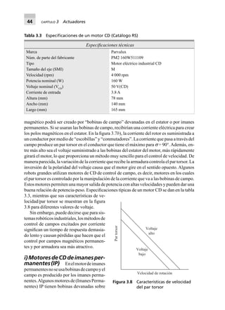 44 CAPÍTULO 3 Actuadores
magnético podrá ser creado por “bobinas de campo” devanadas en el estator o por imanes
permanentes. Si se usaran las bobinas de campo, recibirían una corriente eléctrica para crear
los polos magnéticos en el estator. En la ﬁgura 3.7b), la corriente del rotor es suministrada a
un conductor por medio de “escobillas” y “conmutadores”. La corriente que pasa a través del
campo produce un par torsor en el conductor que tiene el máximo para s = 90°.Además, en-
tre más alto sea el voltaje suministrado a las bobinas del estator del motor, más rápidamente
girará el motor, lo que proporciona un método muy sencillo para el control de velocidad. De
manera parecida, la variación de la corriente que recibe la armadura controla el par torsor. La
inversión de la polaridad del voltaje causa que el motor gire en el sentido opuesto. Algunos
robots grandes utilizan motores de CD de control de campo, es decir, motores en los cuales
el par torsor es controlado por la manipulación de la corriente que va a las bobinas de campo.
Estos motores permiten una mayor salida de potencia con altas velocidades y pueden dar una
buena relación de potencia-peso. Especiﬁcaciones típicas de un motor CD se dan en la tabla
3.3, mientras que sus características de ve-
locidad/par torsor se muestran en la ﬁgura
3.8 para diferentes valores de voltaje.
Sin embargo, puede decirse que para sis-
temasrobóticosindustriales,losmétodosde
control de campos excitados por corriente
signiﬁcan un tiempo de respuesta demasia-
do lento y causan pérdidas que hacen que el
control por campos magnéticos permanen-
tes y por armadora sea más atractivo.
i)MotoresdeCDdeimanesper-
manentes(IP) Enelmotordeimanes
permanentesnoseusabobinasdecampoyel
campo es producido por los imanes perma-
nentes.Algunosmotoresde(ImanesPerma-
nentes) IP tienen bobinas devanadas sobre
Tabla 3.3 Especiﬁcaciones de un motor CD (Catálogo RS)
Especiﬁcaciones técnicas
Marca Parvalux
Núm. de parte del fabricante PM2 160W511109
Tipo Motor eléctrico industrial CD
Tamaño del eje (SMI) M
Velocidad (rpm) 4 000 rpm
Potencia nominal (W) 160 W
Voltaje nominal (VCD
) 50 V(CD)
Corriente de entrada 3.8 A
Altura (mm) 78 mm
Ancho (mm) 140 mm
Largo (mm) 165 mm
Voltaje
bajo
Voltaje
alto
Velocidad de rotación
Partorsor
Figura 3.8 Características de velocidad
del par torsor
 