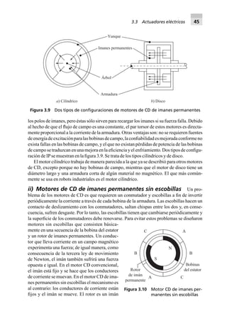 los polos de imanes, pero éstas sólo sirven para recargar los imanes si su fuerza falla. Debido
al hecho de que el ﬂujo de campo es una constante, el par torsor de estos motores es directa-
mente proporcional a la corriente de la armadura. Otras ventajas son: no se requieren fuentes
deenergíadeexcitaciónparalasbobinasdecampo,laconﬁabilidadesmejoradaconformeno
exista fallas en las bobinas de campo, y el que no existan pérdidas de potencia de las bobinas
de campo se traduzcan en una mejora en la eﬁciencia y el enfriamiento. Dos tipos de conﬁgu-
ración de IPse muestran en la ﬁgura 3.9. Se trata de los tipos cilíndricos y de disco.
El motor cilíndrico trabaja de manera parecida a la que ya se describió para otros motores
de CD, excepto porque no hay bobinas de campo, mientras que el motor de disco tiene un
diámetro largo y una armadura corta de algún material no magnético. El que más común-
mente se usa en robots industriales es el motor cilíndrico.
ii) Motores de CD de imanes permanentes sin escobillas Un pro-
blema de los motores de CD es que requieren un conmutador y escobillas a ﬁn de invertir
periódicamente la corriente a través de cada bobina de la armadura. Las escobillas hacen un
contacto de deslizamiento con los conmutadores, saltan chispas entre los dos y, en conse-
cuencia, sufren desgaste. Por lo tanto, las escobillas tienen que cambiarse periódicamente y
la superﬁcie de los conmutadores debe renovarse. Para evitar estos problemas se diseñaron
motores sin escobillas que consisten básica-
mente en una secuencia de la bobina del estator
y un rotor de imanes permanentes. Un conduc-
tor que lleva corriente en un campo magnético
experimenta una fuerza; de igual manera, como
consecuencia de la tercera ley de movimiento
de Newton, el imán también sufrirá una fuerza
opuesta e igual. En el motor CD convencional,
el imán está ﬁjo y se hace que los conductores
de corriente se muevan. En el motor CD de ima-
nes permanentes sin escobillas el mecanismo es
al contrario: los conductores de corriente están
ﬁjos y el imán se mueve. El rotor es un imán
Imanes permanentes
Yunque
Árbol
Armadura
a) Cilíndrico b) Disco
Figura 3.9 Dos tipos de conﬁguraciones de motores de CD de imanes permanentes
N
S
A C
BB
AC
Bobinas
del estatorRotor
de imán
permanente
Figura 3.10 Motor CD de imanes per-
manentes sin escobillas
3.3 Actuadores eléctricos 45
 