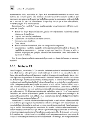 46 CAPÍTULO 3 Actuadores
permanente de ferrita o cerámico. La ﬁgura 3.10 muestra la forma básica de uno de estos
motores. La corriente que va a las bobinas del estator es electrónicamente cambiado por
transistores en secuencia alrededor de las bobinas, donde la conmutación está controlada
por la posición del rotor, de tal modo que siempre hay fuerzas que actúan sobre el imán,
haciendo que gire en el mismo sentido.
Los motores “sin escobillas” tienen muchas ventajas sobre los motores CD convencio-
nales; por ejemplo:
• Tienen una mejor disipación de calor, ya que éste se pierde más fácilmente desde el
estator que desde el rotor.
• Hay una inercia reducida del rotor.
• Los motores sin escobillas son menos costosos.
• Son mucho más duraderos.
• Pesan menos.
• Son de menores dimensiones, pero con una potencia comparable.
• La ausencia de escobillas reduce los costos de mantenimiento debido al desgaste de
escobillas y conmutadores, y también permite que los robots eléctricos se utilicen
en áreas de peligro, por ejemplo, en atmósferas inﬂamables, como aplicaciones de
aspersión de pintura.
Una desventaja es que el sistema de control para motores sin escobillas es relativamente
más caro.
3.3.3 Motores CA
Hasta hace poco, los motores CA(de corriente alterna) no se habían considerado apropiados
para robots debido a los problemas involucrados en el control de sus velocidades. En su
forma más sencilla, el motor CA consiste en electroimanes externos alrededor de un rotor
central pero sin ninguna forma de mecanismo de conmutación mecánico para los electroima-
nes. Sin embargo, puesto que la corriente alterna (tal como el suministro eléctrico público)
constantemente cambia de polaridad (primero ﬂuyendo en un sentido, luego en el opuesto,
varias veces por segundo, por ejemplo, 50 veces en la India y 60 en Estados Unidos), es po-
sible conectar el suministro de CAdirectamente a los electroimanes. La inversión alterna del
sentido de la corriente a través de las bobinas realizará la misma tarea de cambio de polaridad
que en los motores DC. El campo magnético de las bobinas parecerá “girar” (casi como si
las bobinas por mismas hubiesen sido giradas mecánicamente). Especiﬁcaciones típicas de
un motor CA se muestran en la tabla 3.4. Las características de velocidad/par torsor de los
motores CA se presentan en la ﬁgura 3.11.
Los motores CA no han sido extensamente empleados en aplicaciones robóticas debido
a los problemas que surgen en el control de velocidad. En principio, entre más alta sea la fre-
cuencia de la corriente alterna aplicada al motor, más rápidamente girará. Hasta hace poco,
en gran medida fue muy impráctico suministrar frecuencias variables en forma simultánea a
unnúmerodeaccionamientosdeejes.Observequeenambostiposdemotoreselelectromag-
netismo se usa para suministrar el frenado regenerativo con el ﬁn de disminuir los tiempos
de desaceleración y minimizar el exceso del eje.Ambos tipos demuestran un incremento de
velocidadcuandohayunaumentodelaseñaldeentrada.Sinembargo,porcualquieraumento
 