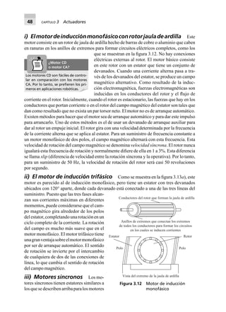 48 CAPÍTULO 3 Actuadores
i) Elmotordeinducciónmonofásicoconrotorjauladeardilla Este
motor consiste en un rotor de jaula de ardilla hecho de barras de cobre o aluminio que caben
en ranuras en los anillos de extremos para formar circuitos eléctricos completos, como los
que se muestran en la ﬁgura 3.12. No hay conexiones
eléctricas externas al rotor. El motor básico consiste
en este rotor con un estator que tiene un conjunto de
devanados. Cuando una corriente alterna pasa a tra-
vés de los devanados del estator, se produce un campo
magnético alternativo. Como resultado de la induc-
ción electromagnética, fuerzas electromagnéticas son
inducidas en los conductores del rotor y el ﬂujo de
corriente en el rotor. Inicialmente, cuando el rotor es estacionario, las fuerzas que hay en los
conductores que portan corriente o en el rotor del campo magnético del estator son tales que
dan como resultado que no exista un par torsor neto. El motor no es de arranque automático.
Existen métodos para hacer que el motor sea de arranque automático y para dar este impulso
para arrancarlo. Uno de estos métodos es el de usar un devanado de arranque auxiliar para
dar al rotor un empuje inicial. El rotor gira con una velocidad determinada por la frecuencia
de la corriente alterna que se aplica al estator. Para un suministro de frecuencia constante a
un motor monofásico de dos polos, el campo magnético alternará con esta frecuencia. Esta
velocidad de rotación del campo magnético se denomina velocidad síncrona. El rotor nunca
igualará esta frecuencia de rotación y normalmente diﬁere de ella en 1 a 3%. Esta diferencia
se llama slip (diferencia de velocidad entre la rotación síncrona y la operativa). Por lo tanto,
para un suministro de 50 Hz, la velocidad de rotación del rotor será casi 50 revoluciones
por segundo.
ii) El motor de inducción trifásico Como se muestra en la ﬁgura 3.13a), este
motor es parecido al de inducción monofásico, pero tiene un estator con tres devanados
ubicados con 120° aparte, donde cada devanado está conectado a una de las tres líneas del
suministro. Puesto que las tres fases alcan-
zan sus corrientes máximas en diferentes
momentos, puede considerarse que el cam-
po magnético gira alrededor de los polos
delestator,completandounarotaciónenun
ciclo completo de la corriente. La rotación
del campo es mucho más suave que en el
motor monofásico. El motor trifásico tiene
unagranventajasobreelmotormonofásico
por ser de arranque automático. El sentido
de rotación se invierte por el intercambio
de cualquiera de dos de las conexiones de
línea, lo que cambia el sentido de rotación
del campo magnético.
iii) Motores síncronos Los mo-
tores síncronos tienen estatores similares a
los que se describen arriba para los motores
Los motores CD son fáciles de contro-
lar en comparación con los motores
CA. Por lo tanto, se preﬁeren los pri-
meros en aplicaciones robóticas.
¿Motor CD
o motor CA?
Conductores del rotor que forman la jaula de ardilla
Anillos de extremos que conectan los extremos
de todos los conductores para formar los circuitos
en los cuales se inducen corrientes
Polo Polo
Estator Rotor
Vista del extremo de la jaula de ardilla
Figura 3.12 Motor de inducción
monofásico
 