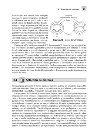 de inducción, pero un rotor es un imán per-
manente. El campo magnético producido
por el estator gira, así que el imán lo hace
con él. Con un par de polos por fase de sumi-
nistro, el campo magnético gira 360° en un
ciclo del suministro, por lo que la frecuencia
de rotación en esta disposición es la misma
que la frecuencia del suministro. Se utilizan
motores síncronos cuando se requiere una
velocidad precisa. Estos motores no son de
arranque automático, por lo que tiene que
emplearse algún sistema para arrancarlos.
En comparación con los motores de CD, los motores CA tienen la gran ventaja de ser
más económicos, resistentes, conﬁables y libres de mantenimiento. Sin embargo, el control
de velocidad es por lo general más complejo que en motores DC; como consecuencia, un
accionamiento de CD con control de velocidad generalmente resulta más barato que un
accionamiento CA con control de velocidad, aunque la diferencia de precios se reduce cada
vez más como resultado de desarrollos tecnológicos y de la reducción de precios de dispo-
sitivos de estado sólido. El control de velocidad de motores CA está basado en la disponibi-
lidad de un suministro de frecuencia variable, puesto que la velocidad de estos motores es
determinada por la frecuencia del suministro. En algunos casos especiales, por ejemplo, en
motores CA de inducción de rotor devanado, la velocidad puede ser controlada mediante el
acceso al circuito del rotor, donde diferentes valores de resistencia pueden insertarse en el
circuito del rotor.
3.4 Selección de motores
Para cualquier aplicación de robots tiene que decidirse cuál de los actuadores disponibles
es el más adecuado. Tiene que tomarse en consideración precisión de posicionamiento,
conﬁabilidad, velocidad de operación y costo, así como otros factores.
Los motores eléctricos son por naturaleza limpios y con capacidad para trabajar con
alta precisión si son operados correctamente. En contraste, los sistemas neumáticos no son
capaces de operar una trayectoria continua de alta precisión, y los actuadores hidráulicos re-
quieren del uso de aceite a presión. Los sistemas hidráulicos pueden generar mayor potencia
en un volumen compacto que en los motores eléctricos. El aceite a presión puede condu-
cirse por tuberías hacia actuadores sencillos, capaces de generar pares de torsión con altos
valores y operaciones rápidas. También hay que tomar en cuenta que la potencia necesaria
para controlar una válvula electrohidráulica es pequeña. Básicamente, este trabajo se realiza
mediante la compresión del aceite y suministrarlo a los accionamientos del brazo del robot.
Toda la energía puede ser suministrada por un solo motor eléctrico poderoso y eﬁciente que
acciona la bomba hidráulica que está en la base del robot o ubicada en alguna distancia. La
potencia es controlada en válvulas electrohidráulicas compactas. Sin embargo, las válvulas
electrohidráulicas de alta precisión son más costosas y menos conﬁables que los ampliﬁ-
cadores y controladores eléctricos de baja potencia. Por otra parte, los motores eléctricos
a) b)
SN
Rotor
Estator
Tres pares
simétricamente ubicados
Figura 3.13 Motor de CA trifásico
3.4 Selección de motores 49
 