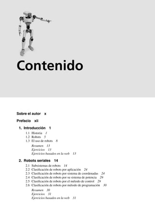 Sobre el autor x
Prefacio xii
1. Introducción 1
1.1 Historia 1
1.2 Robots 5
1.3 El uso de robots 8
Resumen 13
Ejercicios 13
Ejercicios basados en la web 13
2. Robots seriales 14
2.1 Subsistemas de robots 14
2.2 Clasificación de robots por aplicación 24
2.3 Clasificación de robots por sistema de coordenadas 24
2.4 Clasificación de robots por su sistema de potencia 29
2.5 Clasificación de robots por el método de control 29
2.6 Clasificación de robots por método de programación 30
Resumen 30
Ejercicios 31
Ejercicios basados en la web 31
Contenido
 
