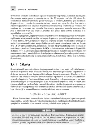 50 CAPÍTULO 3 Actuadores
deben tener controles individuales capaces de controlar su potencia. En robots de mayores
dimensiones, esto requiere la conmutación de 10 a 50 amperios con 20 a 100 voltios. La
conmutación de la corriente tiene que ser rápida; de lo contrario, habrá una gran disipación
de potencia en el circuito de conmutación que causará un exceso de calor. Los motores
eléctricos pequeños usan circuitos de conmutación sencillos y son fáciles de controlar por
medio de los circuitos de baja potencia. Los motores a pasos son particularmente sencillos
para la operación de un lazo abierto. La ventaja más grande de un sistema hidráulico es la
seguridad de su operación.
Como regla general, se preﬁeren actuadores hidráulicos donde se requieren movimientos
rápidos con altos pares de torsión, en rangos de potencia que estén aproximadamente en
el orden de los 3.5 kW, a menos que no pueda tolerarse la ligera posibilidad de una fuga de
aceite. Los motores eléctricos son preferidos para niveles de potencia que estén por debajo
de a 1.5 kW aproximadamente, a menos que haya un peligro debido al posible incendio de
materiales explosivos. En rangos entre 1-5 kW, podrá determinar la decisión la disponibili-
dad de un robot en un sistema de coordenadas particular con características especíﬁcas o por
un costo más bajo. La conﬁabilidad de todo tipo de robots manufacturados por fabricantes
reconocidos industrialmente es suﬁcientemente buena. No obstante esto no es el factor más
determinante.
3.4.1 Cálculos
Se necesitan cálculos matemáticos simples para determinar el par torsor, velocidad y carac-
terísticas de potencia de un actuador o motor para diferentes aplicaciones. El par torsor se
deﬁne en términos de una fuerza multiplicada por distancia o momento. Una fuerza f, a la
distancia a del centro de rotación, tiene un momento o par torsor t, o sea t = fa. En términos
generales, la potencia P es transmitida en un eje de mando y es determinada por el par torsor
t, multiplicado por la velocidad angular w. La potencia P es expresada como P = tw. Como
ejemplo, el cálculo puede señalar cuántos kilovatios o caballos de potencia se requieren en
un motor que se usa para accionar un brazo de robot de 2 metros que levanta una masa de 25
kg a 10 rpm. Si la masa del brazo es considerada igual a cero, entonces
P = (25 × 9.81 × 2) (2p× 10/60) = 0.513 kW
El uso de ecuaciones simples de este tipo es a menudo suﬁciente para lograr una aproxi-
mación útil de un valor deseado. Cálculos más detallados pueden considerar todos los datos
apropiados, usando las ecuaciones de estática y dinámica que apliquen.
RESUMEN
Un robot se mueve por actuadores. Se explican diferentes formas de actuadores, a saber:
neumáticos, hidráulicos y eléctricos. Para los motores eléctricos, se presentan sus espe-
ciﬁcaciones normales así como las características de velocidad/par torsor. También se
resume a grandes rasgos cómo debe seleccionarse un motor adecuado.
 