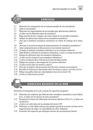 EJERCICIOS
3.1 Mencione los componentes de un sistema actuador de una articulación.
3.2 ¿Qué es un actuador?
3.3 Mencione los requerimientos de un actuador para aplicaciones robóticas.
3.4 ¿Cuáles son los diferentes tipos de actuadores?
3.5 Haga una lista de tres ventajas y tres desventajas de un actuador neumático.
3.6 Indique las aplicaciones típicas de los actuadores neumáticos.
3.7 ¿Por qué se preﬁeren actuadores neumáticos en robots de montaje de la indus-
tria?
3.8 ¿Por qué se necesita un tanque de almacenamiento en actuadores neumáticos?
3.9 ¿Qué componente provee básicamente el movimiento mecánico?
3.10 ¿Cuándo se preﬁeren actuadores hidráulicos en los sistemas robóticos?
3.11 ¿Qué ﬂuido es utilizado en actuadores hidráulicos y cuál es el rango de presión?
3.12 Indique los diferentes tipos de actuadores hidráulicos.
3.13 ¿Cuáles son los riesgos al usar actuadores hidráulicos?
3.14 ¿Cuál es la función de la Válvula de Control de Direccional?
3.15 Indique las ventajas y desventajas de los motores eléctricos.
3.16 ¿Cuáles son los tipos de motores a pasos?
3.17 ¿Por qué se preﬁere utilizar motores de CD como si fueran servomotores?
3.18 Describa las diferencias funcionales entre los motores a pasos, los CD y los CA.
3.19 Dibuje una gráﬁca típica de velocidad/par torsor de un motor CD.
3.20 ¿Cómo se selecciona un motor?
EJERCICIOS BASADOS EN LA WEB
Basándose en búsquedas en la web, conteste las siguientes preguntas:
3.21 Mencione tres empresas que fabrican tanto actuadores neumáticos como hidráu-
licos. ¿Cuáles son los precios de estos actuadores?
3.22 Busque por lo menos tres fabricantes de motores eléctricos CD y CA. ¿Cuáles son
sus precios?
3.23 ¿Cuál es un valor típico de la constante del motor CD?
3.24 Infórmese si existe algún software que pueda especiﬁcar un motor con base en los
requerimientos de carga y la velocidad de un robot. Indíquelo.
3.25 Encuentre dos empresas que fabriquen motores de accionamiento directo.
Ejercicios basados en la web 51
 
