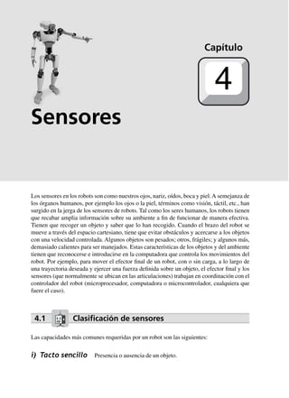 Sensores
Los sensores en los robots son como nuestros ojos, nariz, oídos, boca y piel.A semejanza de
los órganos humanos, por ejemplo los ojos o la piel, términos como visión, táctil, etc., han
surgido en la jerga de los sensores de robots. Tal como los seres humanos, los robots tienen
que recabar amplia información sobre su ambiente a fin de funcionar de manera efectiva.
Tienen que recoger un objeto y saber que lo han recogido. Cuando el brazo del robot se
mueve a través del espacio cartesiano, tiene que evitar obstáculos y acercarse a los objetos
con una velocidad controlada. Algunos objetos son pesados; otros, frágiles; y algunos más,
demasiado calientes para ser manejados. Estas características de los objetos y del ambiente
tienen que reconocerse e introducirse en la computadora que controla los movimientos del
robot. Por ejemplo, para mover el efector final de un robot, con o sin carga, a lo largo de
una trayectoria deseada y ejercer una fuerza definida sobre un objeto, el efector final y los
sensores (que normalmente se ubican en las articulaciones) trabajan en coordinación con el
controlador del robot (microprocesador, computadora o microcontrolador, cualquiera que
fuere el caso).
4.1 Clasiﬁcación de sensores
Las capacidades más comunes requeridas por un robot son las siguientes:
i) Tacto sencillo Presencia o ausencia de un objeto.
Capítulo
4
 