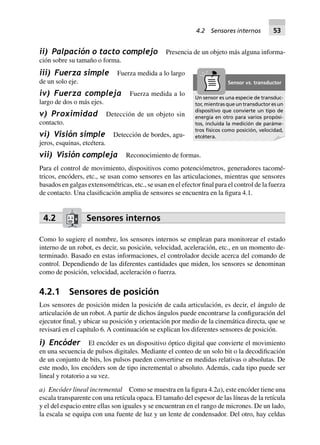 ii) Palpación o tacto complejo Presencia de un objeto más alguna informa-
ción sobre su tamaño o forma.
iii) Fuerza simple Fuerza medida a lo largo
de un solo eje.
iv) Fuerza compleja Fuerza medida a lo
largo de dos o más ejes.
v) Proximidad Detección de un objeto sin
contacto.
vi) Visión simple Detección de bordes, agu-
jeros, esquinas, etcétera.
vii) Visión compleja Reconocimiento de formas.
Para el control de movimiento, dispositivos como potenciómetros, generadores tacomé-
tricos, encóders, etc., se usan como sensores en las articulaciones, mientras que sensores
basados en galgas extensométricas, etc., se usan en el efector final para el control de la fuerza
de contacto. Una clasificación amplia de sensores se encuentra en la figura 4.1.
4.2 Sensores internos
Como lo sugiere el nombre, los sensores internos se emplean para monitorear el estado
interno de un robot, es decir, su posición, velocidad, aceleración, etc., en un momento de-
terminado. Basado en estas informaciones, el controlador decide acerca del comando de
control. Dependiendo de las diferentes cantidades que miden, los sensores se denominan
como de posición, velocidad, aceleración o fuerza.
4.2.1 Sensores de posición
Los sensores de posición miden la posición de cada articulación, es decir, el ángulo de
articulación de un robot. A partir de dichos ángulos puede encontrarse la configuración del
ejecutor final, y ubicar su posición y orientación por medio de la cinemática directa, que se
revisará en el capítulo 6. A continuación se explican los diferentes sensores de posición.
i) Encóder El encóder es un dispositivo óptico digital que convierte el movimiento
en una secuencia de pulsos digitales. Mediante el conteo de un solo bit o la decodificación
de un conjunto de bits, los pulsos pueden convertirse en medidas relativas o absolutas. De
este modo, los encóders son de tipo incremental o absoluto. Además, cada tipo puede ser
lineal y rotatorio a su vez.
a) Encóder lineal incremental Como se muestra en la figura 4.2a), este encóder tiene una
escala transparente con una retícula opaca. El tamaño del espesor de las líneas de la retícula
y el del espacio entre ellas son iguales y se encuentran en el rango de micrones. De un lado,
la escala se equipa con una fuente de luz y un lente de condensador. Del otro, hay celdas
Un sensor es una especie de transduc-
tor, mientras que un transductor es un
dispositivo que convierte un tipo de
energía en otro para varios propósi-
tos, incluida la medición de paráme-
tros físicos como posición, velocidad,
etcétera.
Sensor vs. transductor
4.2 Sensores internos 53
 