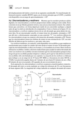 58 CAPÍTULO 4 Sensores
del desplazamiento del núcleo a través de un segmento considerable. Un transformador di-
ferencial rotatorio variable (RVDT) opera con el mismo principio que el LVDT, y también
está disponible con un rango de aproximadamente Ϯ 40º.
iv) Sincronizadores y resólvers Mientras que los encóders producen salidas
digitales, los sincronizadores y resólvers proporcionan señales análogas como salida. Éstos
consisten en un eje (flecha) giratorio (rotor) y una carcasa estacionaria (estator). Sus señales
tienen que convertirse a la forma digital por medio de un convertidor analógico a digital
antes de que la señal sea introducida a la computadora. Como se ilustra en la figura 4.5, los
sincronizadores y resólvers emplean rotores de un solo devanado que giran dentro de esta-
tores fijos. En un sincronizador sencillo, el estator tiene tres devanados, orientados a 120º
uno del otro y eléctricamente conectados en una conexión “Y”. Los resólvers difieren de
los sincronizadores en que sus estatores sólo tienen dos devanados orientados a 90º. Puesto
que los sincronizadores tienen tres bobinas de estator en una orientación de 120º, son más
difíciles de fabricar que los resólvers y, por tanto, más caros.
Los resólvers modernos, en contraste, están disponibles sin escobillas ya que emplean un
transformador para acoplar las señales del rotor desde el estator al rotor. El devanado prin-
cipal de este transformador se ubica en el estator, y el secundario en el rotor. Otros resólvers
utilizan las escobillas o anillos colectores tradicionales para acoplar la señal al devanado del
rotor. Los resólvers sin escobillas son más resistentes que los sincronizadores porque no hay
riesgo de que las escobillas puedan romperse o soltarse, por lo que la vida útil de un resólver
sin escobillas sólo está limitada por sus cojinetes. La mayoría de los resólvers se fabrican
para trabajar a en un rango de de 2V hasta 40V RMS y a frecuencias de entre 400 Hz a
10 kHz. Las precisión angular abarca de 5 minutos de arco hasta 0.5 minutos de arco. (Hay
60 minutos de arco en un grado y 60 segundos de arco en un minuto de arco.)
En la operación, los sincronizadores y resólvers se parecen a transformadores rotatorios.
El devanado del rotor se excita mediante un voltaje de referencia de CA con frecuencias
de hasta algunos kHz. La magnitud del voltaje inducido en cualquier devanado del estator
S S
S S3
S S2
␪
Rotor
Estator
Rotor
V tsen ␻
R2
R1
Rotor
V tsen␻
R2
R1
Estator
S4
S2
Estator
S2
S3
S1
V t1 A 3 = sen sen␻ ␪
V tA 2 = sen sen + 120°)␻ (␪
V tA 1 = sen sen + 240°)␻ (␪
S S V t1 A 3 = sen sen␻ ␪
S S V t4 A 2 = sen sen + 90°␻ (␪
= sen cosV t␻ ␪
Resolver
Sincronizador
Figura 4.5 Sincronizadores y resólvers
 