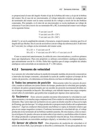 es proporcional al seno del ángulo ␪ entre el eje de la bobina del rotor y el eje de la bobina
del estator. En el caso de un sincronizador, el voltaje inducido a través de cualquier par
de terminales del estator será la suma vectorial de los voltajes a través de las dos bobinas
conectadas. Por ejemplo, si el rotor de un sincronizador se excita mediante un voltaje de
referencia V sen (wt) a través de sus terminales R1 y R2, la terminal del estator verá voltajes
en la siguiente forma:
V sen (wt) sen q
V sen (wt) sen (q + 120°)
V sen (wt) sen (q + 240°)
donde V y w son la amplitud de entrada y frecuencia, respectivamente, mientras que ␪ es el
ángulo del eje (flecha). En el caso de un resólver con un voltaje de referencia de CA del rotor
de V sen (wt), los voltajes en las terminales del estator serán
S1 a S3 = V sen (wt) sen q
S4 a S2 = V sen (wt) sen (q + 90°) = V sen (wt) cos q
Como se mencionó anteriormente, la salida de estos sincronizadores y resólvers primero
tiene que digitalizarse. Para este propósito se utilizan convertidores analógicos-digitales,
que normalmente son de 8 o 16 bits. Ocho bits significa que el rango completo de señales
analógicas será convertido en un máximo de 28
= 256 valores.
4.2.2 Sensores de velocidad
Los sensores de velocidad realizan la medición tomando medidas de posición consecutivas
a intervalos de tiempo constante, calculando la razón de cambio respecto al tiempo de los
valores de posición, o lo determina en forma directa con base en diferentes principios.
i) Todos los sensores de posición Básicamente todos los sensores de posi-
ción, cuando se utilizan con ciertos límites de tiempo, pueden dar la velocidad, por ejemplo,
el número de pulsos proporcionados por un encóder de posición incremental dividido en-
tre el tiempo consumido en hacerlo. Sin embargo, este método impone una carga computa-
cional sobre el controlador, que podrá estar ocupado por algunas otras operaciones.
ii) Tacómetro Estos sensores pueden encontrar directamente la velocidad en cual-
quier momento y sin mucha carga computacional. Éstos miden la velocidad de rotación de un
elemento. Hay varios tipos de tacómetros en uso, pero un diseño sencillo se basa en la regla
de Fleming, que declara que “el voltaje producido es proporcional al índice del acoplamiento
inductivo”. Aquí un conductor (básicamente una bobina) se sujeta al elemento rotativo que
gira en un campo magnético (estator). Conforme incrementa la velocidad del eje, el voltaje
producido en las terminales de las bobinas también aumenta. De otra manera, como se mues-
tra en la figura 4.6, puede colocarse un imán sobre el eje rotativo y una bobina sobre el estator.
El voltaje producido es proporcional a la velocidad de rotación del eje. Esta información se
digitaliza mediante un convertidor analógico-digital y se introduce en la computadora.
iii) Sensor de efecto Hall Otro dispositivo de medición de velocidad es el
sensor de efecto Hall, cuyo principio se describe a continuación. Si una pieza plana de ma-
4.2 Sensores internos 59
 