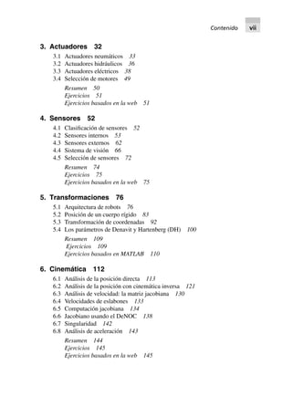 3. Actuadores 32
3.1 Actuadores neumáticos 33
3.2 Actuadores hidráulicos 36
3.3 Actuadores eléctricos 38
3.4 Selección de motores 49
Resumen 50
Ejercicios 51
Ejercicios basados en la web 51
4. Sensores 52
4.1 Clasificación de sensores 52
4.2 Sensores internos 53
4.3 Sensores externos 62
4.4 Sistema de visión 66
4.5 Selección de sensores 72
Resumen 74
Ejercicios 75
Ejercicios basados en la web 75
5. Transformaciones 76
5.1 Arquitectura de robots 76
5.2 Posición de un cuerpo rígido 83
5.3 Transformación de coordenadas 92
5.4 Los parámetros de Denavit y Hartenberg (DH) 100
Resumen 109
Ejercicios 109
Ejercicios basados en MATLAB 110
6. Cinemática 112
6.1 Análisis de la posición directa 113
6.2 Análisis de la posición con cinemática inversa 121
6.3 Análisis de velocidad: la matriz jacobiana 130
6.4 Velocidades de eslabones 133
6.5 Computación jacobiana 134
6.6 Jacobiano usando el DeNOC 138
6.7 Singularidad 142
6.8 Análisis de aceleración 143
Resumen 144
Ejercicios 145
Ejercicios basados en la web 145
Contenido vii
 