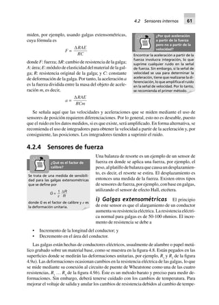 Se trata de una medida de sensibili-
dad para las galgas extensométricas
que se deﬁne por
G = 1
e
DR
R
donde G es el factor de calibre y ␧ es
la deformación unitaria.
¿Qué es el factor de
calibre?
miden, por ejemplo, usando galgas extensométricas,
cuya fórmula es
F =
DRAE
RC
donde F: fuerza; ∆R: cambio de resistencia de la galga;
A: área; E: módulo de elasticidad del material de la gal-
ga; R: resistencia original de la galga; y C: constante
de deformación de la galga. Por tanto, la aceleración a
es la fuerza dividida entre la masa del objeto de acele-
ración m, es decir,
a =
DRAE
RCm
Se señala aquí que las velocidades y aceleraciones que se miden mediante el uso de
sensores de posición requieren diferenciaciones. Por lo general, esto no es deseable, puesto
que el ruido en los datos medidos, si es que existe, será amplificado. En forma alternativa, se
recomienda el uso de integradores para obtener la velocidad a partir de la aceleración y, por
consiguiente, las posiciones. Los integradores tienden a suprimir el ruido.
4.2.4 Sensores de fuerza
Una balanza de resorte es un ejemplo de un sensor de
fuerza en donde se aplica una fuerza, por ejemplo, el
peso, al platillo de balanza que causa un desplazamien-
to, es decir, el resorte se estira. El desplazamiento es
entonces una medida de la fuerza. Existen otros tipos
de sensores de fuerza, por ejemplo, con base en galgas,
utilizando el sensor de efecto Hall, etcétera.
i) Galgas extensométricas El principio
de este sensor es que el alargamiento de un conductor
aumenta su resistencia eléctrica. La resistencia eléctri-
ca normal para galgas es de 50-100 ohmios. El incre-
mento de resistencia se debe a
• Incremento de la longitud del conductor; y
• Decremento en el área del conductor.
Las galgas están hechas de conductores eléctricos, usualmente de alambre o papel metá-
lico grabado sobre un material base, como se muestra en la figura 4.8. Están pegados en las
superficies donde se medirán las deformaciones unitarias, por ejemplo, R1
y R2
de la figura
4.9a). Las deformaciones ocasionan cambios en la resistencia eléctrica de las galgas, lo que
se mide mediante su conexión al circuito de puente de Wheatstone como una de las cuatro
resistencias, R1
… R4
de la figura 4.9b). Éste es un método barato y preciso para medir de-
formaciones. Sin embargo, deberá tenerse cuidado con los cambios de temperatura. Para
mejorar el voltaje de salida y anular los cambios de resistencia debidos al cambio de tempe-
Encontrar la aceleración a partir de la
fuerza involucra integración, lo que
suprime cualquier ruido en la señal
de fuerza. Sin embargo, si la señal de
velocidad se usa para determinar la
aceleración, tiene que realizarse la di-
ferenciación, lo que ampliﬁca el ruido
en la señal de velocidad. Por lo tanto,
se recomienda el primer método.
¿Por qué aceleración
a partir de la fuerza
pero no a partir de la
velocidad?
4.2 Sensores internos 61
 