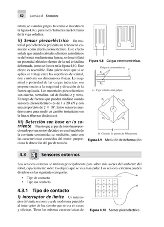 62 CAPÍTULO 4 Sensores
ratura, se usan dos galgas, tal como se muestra en
la figura 4.9a), para medir la fuerza en el extremo
de la viga voladiza.
ii) Sensor piezoeléctrico Un ma-
terial piezoeléctrico presenta un fenómeno co-
nocido como efecto piezoeléctrico. Este efecto
señala que cuando cristales elásticos asimétricos
se deforman mediante una fuerza, se desarrollará
un potencial eléctrico dentro de la red cristalina
deformada, como se ilustra en la figura 4.10. Este
efecto es reversible. Esto quiere decir que si se
aplica un voltaje entre las superficies del cristal,
éste cambiará sus dimensiones físicas. La mag-
nitud y polaridad de las cargas inducidas son
proporcionales a la magnitud y dirección de la
fuerza aplicada. Los materiales piezoeléctricos
son cuarzo, turmalina, sal de Rochalle y otros.
El rango de fuerzas que pueden medirse usando
sensores piezoeléctricos es de 1 a 20 kN y con
una proporción de 2 ϫ 105
. Estos sensores pue-
den usarse para medir un cambio instantáneo en
la fuerza (fuerzas dinámicas).
iii) Detección con base en la co-
rriente Puesto que el par de torsión propor-
cionado por un motor eléctrico es una función de
la corriente consumida, su medición, junto con
las características conocidas del motor, propor-
ciona la detección del par de torsión.
4.3 Sensores externos
Los sensores externos se utilizan principalmente para saber más acerca del ambiente del
robot, especialmente sobre los objetos que se va a manipular. Los sensores externos pueden
dividirse en las siguientes categorías:
• Tipo de contacto
• Tipo sin contacto
4.3.1 Tipo de contacto
i) Interruptor de límite Un interru-
ptordelímiteseconstruyedemodomuyparecido
al interruptor de luz común que se usa en casas
y oficinas. Tiene las mismas características de
Figura 4.8 Galgas extensométricas
Galgas extensométricas
R1
R2
F
a) Viga voladiza con galgas
R1 R2
R4
R3
b) Circuito de puente de Wheatstone
Figura 4.9 Medición de deformación
+
–
+
–
+
–
+
–
+
–
+
–
+
–
+
–
+
–
+
–
+
–
+
–
Figura 4.10 Sensor piezoeléctrico
 