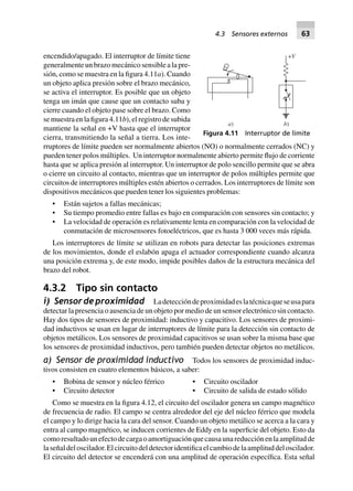 encendido/apagado. El interruptor de límite tiene
generalmente un brazo mecánico sensible a la pre-
sión, como se muestra en la figura 4.11a). Cuando
un objeto aplica presión sobre el brazo mecánico,
se activa el interruptor. Es posible que un objeto
tenga un imán que cause que un contacto suba y
cierre cuando el objeto pase sobre el brazo. Como
se muestra en la figura4.11b), el registro de subida
mantiene la señal en +V hasta que el interruptor
cierra, transmitiendo la señal a tierra. Los inte-
rruptores de límite pueden ser normalmente abiertos (NO) o normalmente cerrados (NC) y
pueden tener polos múltiples. Un interruptor normalmente abierto permite flujo de corriente
hasta que se aplica presión al interruptor. Un interruptor de polo sencillo permite que se abra
o cierre un circuito al contacto, mientras que un interruptor de polos múltiples permite que
circuitos de interruptores múltiples estén abiertos o cerrados. Los interruptores de límite son
dispositivos mecánicos que pueden tener los siguientes problemas:
• Están sujetos a fallas mecánicas;
• Su tiempo promedio entre fallas es bajo en comparación con sensores sin contacto; y
• La velocidad de operación es relativamente lenta en comparación con la velocidad de
conmutación de microsensores fotoeléctricos, que es hasta 3 000 veces más rápida.
Los interruptores de límite se utilizan en robots para detectar las posiciones extremas
de los movimientos, donde el eslabón apaga el actuador correspondiente cuando alcanza
una posición extrema y, de este modo, impide posibles daños de la estructura mecánica del
brazo del robot.
4.3.2 Tipo sin contacto
i) Sensordeproximidad Ladeteccióndeproximidadeslatécnicaqueseusapara
detectar la presencia o ausencia de un objeto por medio de un sensor electrónico sin contacto.
Hay dos tipos de sensores de proximidad: inductivo y capacitivo. Los sensores de proximi-
dad inductivos se usan en lugar de interruptores de límite para la detección sin contacto de
objetos metálicos. Los sensores de proximidad capacitivos se usan sobre la misma base que
los sensores de proximidad inductivos, pero también pueden detectar objetos no metálicos.
a) Sensor de proximidad inductivo Todos los sensores de proximidad induc-
tivos consisten en cuatro elementos básicos, a saber:
• Bobina de sensor y núcleo férrico • Circuito oscilador
• Circuito detector • Circuito de salida de estado sólido
Como se muestra en la figura 4.12, el circuito del oscilador genera un campo magnético
de frecuencia de radio. El campo se centra alrededor del eje del núcleo férrico que modela
el campo y lo dirige hacia la cara del sensor. Cuando un objeto metálico se acerca a la cara y
entra al campo magnético, se inducen corrientes de Eddy en la superficie del objeto. Esto da
comoresultadounefectodecargaoamortiguaciónquecausaunareducciónenlaamplitudde
laseñaldeloscilador.Elcircuitodeldetectoridentificaelcambiodelaamplituddeloscilador.
El circuito del detector se encenderá con una amplitud de operación específica. Esta señal
+V
b)a)
Figura 4.11 Interruptor de límite
4.3 Sensores externos 63
 