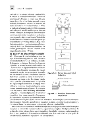 64 CAPÍTULO 4 Sensores
enciende el circuito de salida de estado sólido.
A esto se le llama frecuentemente “condición
amortiguada”. Cuando el objeto sale del cam-
po de detección, el oscilador responde con un
aumento de amplitud. Cuando la amplitud au-
menta más allá de un valor específico, se detec-
ta mediante el circuito detector. Éste se apaga,
haciendo que la señal de salida regrese al estado
normal o apagado. El rango de detección de un
sensor de proximidad inductivo es la distancia
entrelacaradeldetectoryelobjeto.Tambiénin-
dica la forma del campo de detección que se ge-
nera mediante la bobina y el núcleo. Hay varios
factoresmecánicosyambientalesqueafectanel
rango de detección. El rango usual es hasta 10-
15 mm, pero algunos sensores también tienen
rangos tan altos como 100 mm.
b) Sensor de proximidad capaciti-
vo Un sensor de proximidad capacitivo tra-
baja de manera muy parecida a un sensor de
proximidad inductivo. Sin embargo, el medio
de detección es bastante distinto. La detección
capacitiva se basa en la capacitancia dieléctrica.
Lacapacitanciaeslapropiedaddelosmateriales
aislantes para almacenar una carga. Un capaci-
tor consiste en dos placas que están separadas
por un material aislante, usualmente llamado
dieléctrico. Cuando se cierra el interruptor, se
almacena una carga en las dos placas. La dis-
tancia entre las placas determina la capacidad
del capacitor para almacenar la carga y puede
calibrarse como una función de la carga alma-
cenada para determinar el estatus de conmuta-
ción discreto de ENCENDIDO y APAGADO.
La figura 4.13 ilustra el principio de un sensor
capacitivo. Una placa capacitiva forma parte
del interruptor, la cara del sensor es el aislador
y el objeto es la otra placa, todos unidos con tierra física. El interruptor capacitivo tiene los
mismos cuatro elementos que el sensor inductivo, es decir, sensor (el medio dieléctrico),
circuito oscilador, circuito detector y circuito de salida de estado sólido.
El circuito del oscilador en un interruptor capacitivo trabaja igual que el de un interruptor
inductivo. El circuito del oscilador incluye la capacitancia de la placa del objeto externo y de
la placa del objeto interno. En un sensor capacitivo, el oscilador empieza a oscilar cuando se
detecta una capacitancia de retroalimentación suficiente. Las características principales de
los sensores de proximidad capacitivos son las siguientes:
Objeto
Oscilador
Salida
Detector
Figura 4.12 Sensor de proximidad
inductivo
Medio dieléctrico
Electrodo
Cable de alimentación
Figura 4.13 Principio de sensores
capacitivos
 