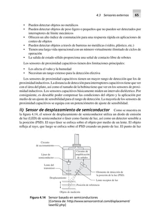• Pueden detectar objetos no metálicos
• Pueden detectar objetos de peso ligero o pequeños que no pueden ser detectados por
interruptores de límite mecánicos
• Ofrecen un alto índice de conmutación para una respuesta rápida en aplicaciones de
conteo de objetos
• Pueden detectar objetos a través de barreras no metálicas (vidrio, plástico, etc.)
• Tienen una larga vida operacional con un número virtualmente ilimitado de ciclos de
operación
• La salida de estado sólido proporciona una señal de contacto libre de rebotes
Los sensores de proximidad capacitivos tienen dos limitaciones principales:
• Les afecta el vaho y la humedad
• Necesitan un rango extenso para la detección efectiva
Los sensores de proximidad capacitivos tienen un mayor rango de detección que los de
proximidad inductivos. La distancia de detección para interruptores capacitivos tiene que ver
con el área del plato, así como el tamaño de la bobina tiene que ver en los sensores de proxi-
midad inductivos. Los sensores capacitivos básicamente miden un intervalo dieléctrico. Por
consiguiente, es deseable poder compensar las condiciones del objeto y la aplicación por
medio de un ajuste de sensibilidad para el rango de detección. La mayoría de los sensores de
proximidad capacitivos se equipa con un potenciómetro de ajuste de sensibilidad.
ii) Sensor de desplazamiento de semiconductor Como se muestra en
la figura 4.14, el sensor de desplazamiento de semiconductor utiliza un diodo de emisión
de luz (LED) de semiconductor o láser como fuente de luz, así como un detector sensible a
la posición (PSD). El rayo láser se enfoca sobre el objeto por medio de un lente. El objeto
refleja al rayo, que luego se enfoca sobre el PSD creando un punto de luz. El punto de luz
Circuito
de accionamiento
Circuito de
amplificación
de señales
Láser de
semiconductor
Lente del
transmisor
Desplazamiento
Objeto de medición
Posición de referencia
Lente receptor de luz
Elemento de detección de
la posición de la luz (PSD)
Figura 4.14 Sensor basado en semiconductores
[Cortesía de: http://www.sensorcentral.com/displacement/
laser02.php]
4.3 Sensores externos 65
 