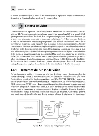 66 CAPÍTULO 4 Sensores
se mueve cuando el objeto lo hace. El desplazamiento de la pieza de trabajo puede entonces
determinarse detectando el movimiento del punto de luz.
4.4 Sistema de visión
Los sensores de visión pueden clasificarse como de tipo externo sin contacto, como lo indica
la figura 4.1. Sin embargo, aquí se estudian en una sección separada debido a su complejidad,
que requiere un tratamiento detallado. Los componentes típicos de un sistema de visión pa-
ra uso como alarma de seguridad se muestran en la figura 4.15. Los sistemas de visión
se utilizan exitosamente con robots para permitir que miren a su alrededor con el fin de
encontrar las piezas que van a recoger y para colocarlas en los lugares apropiados. Anterior
a los sistemas de visión en robots se empleaban plantillas para el posicionamiento exacto
de objetos. Estos dispositivos son muy caros. Otras tareas de sistemas de visión que se usan
para robots incluyen la determinación del patrón geométrico de los objetos, el movimiento
de los mismo y la reconstrucción de la geometría 3D de los objetos a partir de sus imágenes
en 2D para la medición, y la construcción de los mapas del ambiente para la navegación del
robot. Los sistemas de visión proporcionan información que es difícil o imposible de obtener
de otra manera. Su cobertura va desde unos cuantos milímetros hasta decenas de metros, con
un ángulo angosto o amplio, dependiendo de las necesidades y el diseño del sistema.
4.4.1 Elementos del sensor de visión
En los sistemas de visión, el componente principal de visión es una cámara completa, in-
cluidos un equipo sensor, la electrónica asociada, el formato de señales de salida y un lente.
En función de la aplicación, la cámara podría ser una RS-170/CCIR, NTSC/PAL (éstas son
señales estándares de televisión americana RS-170 monocolor, de televisión europea/india
CCIR monocolor, NTSC color y PAL producidas por las videocámaras, respectivamente),
de escaneo progresivo, variable o de líneas. Los cinco parámetros de sistema más importan-
tes que rigen la elección de la cámara son campo de vista, resolución, distancia de trabajo,
profundidad de campo e índice de adquisición de datos de imágenes. Como regla general,
para mediciones de tamaño, el sensor deberá tener un número de pixeles de por lo menos el
Computadora
Micro
contro-
lador
Alarma
Luz IR Cámara
Tarjeta
de imágenes
de video
Figura 4.15 Tarjeta de imágenes de video
 