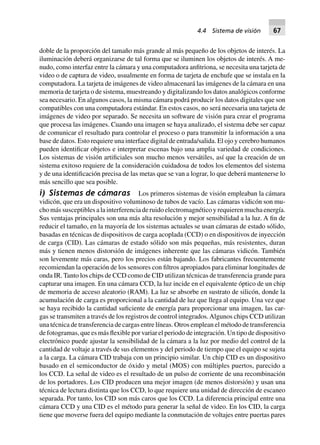 doble de la proporción del tamaño más grande al más pequeño de los objetos de interés. La
iluminación deberá organizarse de tal forma que se iluminen los objetos de interés. A me-
nudo, como interfaz entre la cámara y una computadora anfitriona, se necesita una tarjeta de
video o de captura de video, usualmente en forma de tarjeta de enchufe que se instala en la
computadora. La tarjeta de imágenes de video almacenará las imágenes de la cámara en una
memoria de tarjeta o de sistema, muestreando y digitalizando los datos analógicos conforme
sea necesario. En algunos casos, la misma cámara podrá producir los datos digitales que son
compatibles con una computadora estándar. En estos casos, no será necesaria una tarjeta de
imágenes de video por separado. Se necesita un software de visión para crear el programa
que procesa las imágenes. Cuando una imagen se haya analizado, el sistema debe ser capaz
de comunicar el resultado para controlar el proceso o para transmitir la información a una
base de datos. Esto requiere una interface digital de entrada/salida. El ojo y cerebro humanos
pueden identificar objetos e interpretar escenas bajo una amplia variedad de condiciones.
Los sistemas de visión artificiales son mucho menos versátiles, así que la creación de un
sistema exitoso requiere de la consideración cuidadosa de todos los elementos del sistema
y de una identificación precisa de las metas que se van a lograr, lo que deberá mantenerse lo
más sencillo que sea posible.
i) Sistemas de cámaras Los primeros sistemas de visión empleaban la cámara
vidicón, que era un dispositivo voluminoso de tubos de vacío. Las cámaras vidicón son mu-
cho más susceptibles a la interferencia de ruido electromagnético y requieren mucha energía.
Sus ventajas principales son una más alta resolución y mejor sensibilidad a la luz. A fin de
reducir el tamaño, en la mayoría de los sistemas actuales se usan cámaras de estado sólido,
basadas en técnicas de dispositivos de carga acoplada (CCD) o en dispositivos de inyección
de carga (CID). Las cámaras de estado sólido son más pequeñas, más resistentes, duran
más y tienen menos distorsión de imágenes inherente que las cámaras vidicón. También
son levemente más caras, pero los precios están bajando. Los fabricantes frecuentemente
recomiendan la operación de los sensores con filtros apropiados para eliminar longitudes de
onda IR. Tanto los chips de CCD como de CID utilizan técnicas de transferencia grande para
capturar una imagen. En una cámara CCD, la luz incide en el equivalente óptico de un chip
de memoria de acceso aleatorio (RAM). La luz se absorbe en sustrato de silicón, donde la
acumulación de carga es proporcional a la cantidad de luz que llega al equipo. Una vez que
se haya recibido la cantidad suficiente de energía para proporcionar una imagen, las car-
gas se transmiten a través de los registros de control integrados.Algunos chips CCD utilizan
una técnica de transferencia de cargas entre líneas. Otros emplean el método de transferencia
de fotogramas, que es más flexible por variar el periodo de integración. Un tipo de dispositivo
electrónico puede ajustar la sensibilidad de la cámara a la luz por medio del control de la
cantidad de voltaje a través de sus elementos y del periodo de tiempo que el equipo se sujeta
a la carga. La cámara CID trabaja con un principio similar. Un chip CID es un dispositivo
basado en el semiconductor de óxido y metal (MOS) con múltiples puertos, parecido a
los CCD. La señal de video es el resultado de un pulso de corriente de una recombinación
de los portadores. Los CID producen una mejor imagen (de menos distorsión) y usan una
técnica de lectura distinta que los CCD, lo que requiere una unidad de dirección de escaneo
separada. Por tanto, los CID son más caros que los CCD. La diferencia principal entre una
cámara CCD y una CID es el método para generar la señal de video. En los CID, la carga
tiene que moverse fuera del equipo mediante la conmutación de voltajes entre puertas pares
4.4 Sistema de visión 67
 